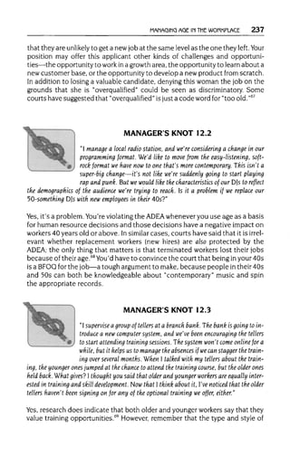MANAGING AGE IN THEWORKPLACE 237
that they are unlikely to get a new job at the same levelas the one they left. Your
position may offer this applicant other kinds of challenges and opportuni-
ties—the opportunityto workina growth area, the opportunityto learn about a
new customer base, or the opportunity to develop a newproduct from scratch.
In addition to losing a valuablecandidate, denying this woman the job on the
grounds that she is "overqualified" could be seen as discriminatory. Some
courts have suggested that "overqualified" isjust a code word for "too old. "67
MANAGER'S KNOT 12.2
"I manage a local radio station, and we're considering a change in our
programming format. We'd like to move from the easy-listening, soft-
rock format we have now to one that's more contemporary. This isn't a
v
' super-big change—it's not like we're suddenly going to start playing
rap and punk. But we would like the characteristics of our DJs to reflect
the demographics of the audience we're trying to reach. Is it a problem if we replace our
50-something DJs with new employees in their 40s?"
Yes, it's a problem. You're violating the ADEA whenever you use age as a basis
for human resource decisions and those decisions have a negative impact on
workers 40 years old or above. Insimilar cases, courts have said that it is irrel-
evant whether replacement workers (new hires) are also protected by the
ADEA; the only thing that matters is that terminated workers lost their jobs
because of their age.68
You'd have to convince the court that being inyour 40s
is a BFOQ for the job—a tough argument to make, because people in their 40s
and 50s can both be knowledgeable about "contemporary" music and spin
the appropriate records.
MANAGER'S KNOT 12.3
"I supervise a group of tellers at a branch bank.The bank is going to in-
troduce a new computer system, and we've been encouraging the tellers
to start attending training sessions. The system won't come online for a
while, but it helps us to manage the absences if wecan stagger the train-
ing over several months. When I talked with my tellers about the train-
ing, the younger ones jumped at the chance to attend the training course, but the older ones
held back. What gives? I thought you said that older and younger workers are equally inter-
ested in training and skill development. Now that I think about it, I've noticed that the older
tellers haven't been signing on for any of the optional training we offer, either."
Yes, research does indicate that both older and younger workers say that they
value training opportunities.69
However, remember that the type and style of
 
