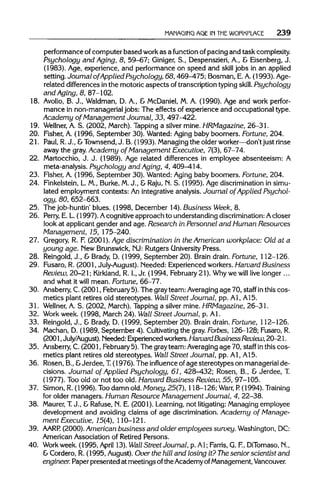 MANAGING AGE IN THEWORKPLACE 239
performance of computer based work as a function of pacing and task complexity.
Psychology and Aging, 8, 59-67; Giniger, S., Despenszieri, A., & Eisenberg, J.
(1983). Age, experience, and performance on speed and skill jobs in an applied
setting. Journal of Applied Psychology, 68, 469-475; Bosman, E.A.(1993). Age-
related differences in the motoric aspectsof transcriptiontypingskill. Psychology
and Aging, 8, 87-102.
18. Avolio, B. J., Waldman, D. A., & McDaniel,M. A. (1990). Age and work perfor-
mance in non-managerialjobs: The effects of experience and occupational type.
Academy of Management Journal, 33, 497-422.
19. Wellner, A. S. (2002, March).Tapping a silver mine. HRMagazine, 26-31.
20. Fisher, A. (1996, September 30).Wanted: Aging baby boomers. Fortune,204.
21. Paul, R.J., &Townsend,J. B. (1993). Managing the olderworker—don't just rinse
away the gray. Academy of Management Executive, 7(3),67-74.
22. Martocchio, J. J. (1989). Age related differences in employee absenteeism: A
meta-analysis. Psychology and Aging, 4, 409-414.
23. Fisher, A. (1996, September 30).Wanted: Aging baby boomers. Fortune,204.
24. Finkelstein,L. M., Burke, M.J., & Raju, N. S. (1995). Age discriminationin simu-
lated employment contexts: An integrativeanalysis. Journal of Applied Psychol-
ogy, 80, 652-663.
25. The job-huntin'blues. (1998, December 14). Business Week, 8.
26. Perry, E. L.(1997). Acognitiveapproach to understandingdiscrimination: A closer
look at applicant gender and age. Research in Personnel and Human Resources
Management, 15, 175-240.
27. Gregory, R. F. (2001). Age discrimination in the American workplace: Old at a
young age.New Brunswick,NJ: Rutgers University Press.
28. Reingold, J., & Brady, D. (1999, September 20).Brain drain. Fortune, 112-126.
29. Fusaro, R. (2001, July-August).Needed: Experiencedworkers.Harvard Business
Review, 20-21; Kirkland, R. I.,Jr. (1994, February21). Why we will live longer...
and what it will mean. Fortune, 66-77.
30. Ansberry, C. (2001, February 5). The grayteam: Averaging age 70, staff inthis cos-
metics plant retires old stereotypes. Wall Street Journal, pp. Al,A15.
31. Wellner, A. S. (2002, March). Tapping a silver mine. HRMagazine, 26-31.
32. Work week. (1998, March 24).Wall Street Journal, p. Al.
33. Reingold, J., & Brady, D. (1999, September 20).Brain drain. Fortune, 112-126.
34. Machan, D. (1989, September 4). Cultivating the gray. Forbes, 126-128; Fusaro,R.
(2001,July/August). Needed: Experiencedworkers. Harvard BusinessReview,20-21.
35. Ansberry, C. (2001, February 5). The grayteam: Averaging age 70, staff inthiscos-
metics plant retires old stereotypes. Wall Street Journal, pp. Al,A15.
36. Rosen, B., &Jerdee, T.(1976). The influence ofage stereotypes on managerialde-
cisions. Journal of Applied Psychology, 61, 428-432; Rosen, B., & Jerdee, T.
(1977). Tooold or not too old. Harvard Business Review, 55, 97-105.
37. Simon, R. (1996). Too damn old.Money, 25(1), 118-126; Warr, P. (1994). Training
for older managers. Human Resource Management Journal, 4, 22-38.
38. Maurer, T. J., & Rafuse, N. E. (2001). Learning, not litigating: Managing employee
development and avoiding claims of age discrimination.Academy of Manage-
ment Executive, 15(4), 110-121.
39. AARP. (2000). American business and older employees survey. Washington, DC:
American Association of Retired Persons.
40. Workweek.(1995, April 13).Wall Street Journal, p. Al; Farris, G. F.,DiTomaso,N.,
& Cordero, R. (1995, August).Over the hill and losing it? The senior scientist and
engineer. Paperpresented at meetings ofthe AcademyofManagement, Vancouver.
 