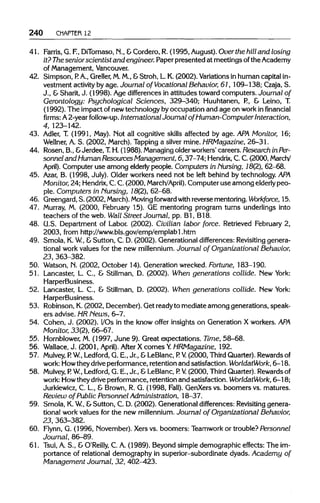 240 CHAPTER 12
41. Farris,G. F.,DiTomaso, N., &Cordero, R. (1995, August). Over the hill and losing
it? Thesenior scientist and engineer. Paper presented at meetings ofthe Academy
of Management,Vancouver.
42. Simpson, P. A., Greller, M.M., &Stroh, L. K. (2002). Variations in human capital in-
vestment activityby age. Journal of Vocational Behavior, 61, 109-138; Czaja, S.
J., &Sharit, J. (1998). Age differences in attitudes toward computers. Journal of
Gerontology: Psychological Sciences, 329-340; Huuhtanen, P., & Leino, T.
(1992). The impact of new technology by occupation and age on workin financial
firms: A 2-year follow-up. International Journal of Human-Computer Interaction,
4, 123-142.
43. Adler, T. (1991, May). Not all cognitive skills affected by age.APA Monitor, 16;
Wellner, A. S. (2002, March).Tapping a silver mine. HRMagazine, 26-31.
44. Rosen, B., &Jerdee, T.H. (1988). Managingolder workers' careers. Research inPer-
sonnel and Human ResourcesManagement, 6, 37-74;Hendrix, C.C.(2000, March/
April). Computer use among elderlypeople. Computers in Nursing, 18(2), 62-68.
45. Azar, B. (1998, July). Older workers need not be left behind by technology. APA
Monitor, 24; Hendrix,C.C. (2000, March/April). Computer use among elderly peo-
ple. Computers in Nursing, 18(2), 62-68.
46. Greengard, S. (2002, March). Moving forward with reverse mentoring. Workforce, 15.
47. Murray, M. (2000, February 15).GE mentoring program turns underlings into
teachers of the web. Wall Street Journal, pp. Bl, B18.
48. U.S.Department of Labor. (2002). Civilian labor force. Retrieved February 2,
2003, from http://www.bls.gov/emp/emplabl.htm
49. Smola, K.W.,&Sutton, C. D. (2002). Generational differences: Revisitinggenera-
tional work values for the new millennium. Journal of Organizational Behavior,
23, 363-382.
50. Watson, N. (2002, October 14). Generation wrecked. Fortune, 183-190.
51. Lancaster, L. C., & Stillman, D. (2002). When generations collide. New York:
HarperBusiness.
52. Lancaster, L. C., & Stillman, D. (2002). When generations collide. New York:
HarperBusiness.
53. Robinson, K.(2002, December). Get readyto mediate among generations, speak-
ers advise. HRNews, 6-7.
54. Cohen, J. (2002). I/Os in the know offer insights on Generation X workers.APA
Monitor, 33(2), 66-67.
55. Hornblower, M.(1997, June 9). Great expectations. Time, 58-68.
56. Wallace,J. (2001, April). After X comes Y. HRMagazine, 192.
57. Mulvey, P. W., Ledford, G. E., Jr., & LeBlanc, P. V. (2000, Third Quarter). Rewardsof
work: Howtheydriveperformance, retention and satisfaction. WorldatWork, 6-18.
58. Mulvey, P. W., Ledford, G. E., Jr., &LeBlanc, P. V. (2000, ThirdQuarter). Rewardsof
work: Howtheydriveperformance, retention and satisfaction. WorldatWork, 6—18;
Jurkiewicz, C. L., & Brown, R. G. (1998, Fall). GenXers vs. boomers vs. matures.
Review of Public Personnel Administration, 18-37.
59. Smola, K.W.,&Sutton, C. D. (2002). Generational differences:Revisitinggenera-
tional work values for the new millennium. Journal of Organizational Behavior,
23, 363-382.
60. Flynn, G. (1996, November). Xers vs. boomers: Teamwork or trouble? Personnel
Journal, 86-89.
61. Tsui, A. S., & O'Reilly, C. A. (1989). Beyond simple demographic effects: The im-
portance of relational demography in superior-subordinate dyads. Academy of
Management Journal, 32, 402-423.
 