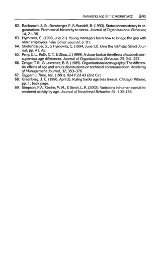 MANAGING AGE 1N THE WORKPLACE 241
62. Bacharach, S. B., Bamberger, P., &Mundell, B. (1993). Status inconsistency in or-
ganizations: From social hierarchyto stress. Journal of Organizational Behavior,
14, 21-36.
63. Hymowitz,C. (1998, July 21). Young managers learn how to bridge the gap with
older employees. Wall Street Journal, p. Bl.
64. Shellenbarger, S., &Hymowitz, C. (1994, June 13). Over the hill? Wall Street Jour-
nal, pp. Al, A8.
65. Perry, E. L.,Kulik, C.T.,&Zhou,J. (1999).Acloser look at the effects ofsubordinate-
supervisor age differences. Journal of Organizational Behavior, 20, 341-357.
66. Zenger,T.R., &Lawrence, B. S. (1989). Organizationaldemography: The differen-
tial effects of age and tenure distributions on technical communication. Academy
of Management Journal, 32, 353-376.
67. Taggart v. Time, Inc. (1991). 924 F.2d 43 (2ndCir.)
68. Greenberg, J. C. (1996, April 2). Ruling backs age bias lawsuit.Chicago Tribune,
pp. 1, back page.
69. Simpson, P. A., Greller, M.M., &Stroh, L. K. (2002). Variations in human capital in-
vestment activityby age.Journal of Vocational Behavior, 61, 109-138.
 