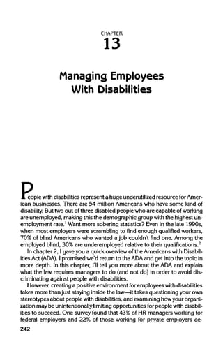 CHAPTER
13
Managing Employees
With Disabilities
People with disabilities represent a huge underutilized resource forAme
ican businesses. There are 54 million Americans who have some kind of
disability. But two out of three disabled people who are capable of working
are unemployed, making this the demographic group with the highest un-
employment rate.1
Want more sobering statistics? Even in the late 1990s,
when most employers were scramblingto find enough qualified workers,
70% of blind Americans who wanted a job couldn't find one. Among the
employed blind, 30% are underemployed relative to their qualifications.2
In chapter 2, I gave you a quickoverviewof the Americanswith Disabil-
ities Act (ADA). 1 promised we'd returnto the ADA and get into the topicin
more depth. In this chapter, I'lltell you more about the ADAand explain
what the law requires managers to do (and not do) in order to avoid dis-
criminating against people with disabilities.
However, creating a positive environment for employeeswith disabilities
takes more thanjust staying insidethe law—it takes questioning yourown
stereotypes about people with disabilities,and examining howyour organi-
zation may be unintentionally limiting opportunities forpeople withdisabil-
ities to succeed. One survey found that 43% of HR managers workingfor
federal employers and 22% of those working for private employers de-
242
P
 