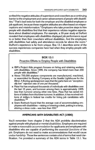 MAMAGIMG EMPLOYEES WITH DISABILITIES 243
scribed the negative attitudes ofsupervisors and coworkers as a continuing
barrier to the employment and career advancement of people with disabili-
ties.3
That's bad news forboth the employerand the disabled employee or
job applicant,because these negative attitudes are often based on misper-
ceptions and misinformation.4
Employerswho take proactive steps to hire
people with disabilitiesfindthat their experience refutes negative expecta-
tions about disabled employees. For example, a 30-year study at DuPont
revealed that employees with disabilitiesdisplayedjob performanceequal
to or better than their coworkers without disabilities.And the employees
with disabilities had safety and attendance records far above the norm.5
DuPont's experience is far from unique. Box 13.1 describes some of the
success experiences companies have had when they employ people with
disabilities.
BOX 13.1
Proactive Efforts to Employ People with Disabilities
x IBM's Project Able program focuses on hiring and retainingworkers
with disabilities.Since 1999, the company has hired more than 200
people withdisabilities.6
x About 750,000 airplane components are manufactured,machined,
or assembled for Boeing Company at the Seattle Lighthouse for the
Blind. ABoeing spokesperson says that the parts have an "exception-
ally low" rejection rate of one per thousand.7
x Pizza Hut has employed thousands of individuals with disabilities over
the last 15 years, and turnover among them is approximately100%
less than turnover among other new hires. Pizza Hut has saved mil-
lions of dollarsfrom thislower turnover. Inaddition,it has received mil-
lions of dollars in federal tax credits for hiring job candidates with
disabilities.498
x Sears Roebuck found that the average cost of accommodating em-
ployees with disabilities—raising or lowering a desk, puttingina ramp,
altering a dress code—was less than $50.9
AMERICANS WITH DISABILITIES ACT (1990)
You'll remember from chapter 2 that the ADAprohibitsdiscrimination
against people with physicalor mentaldisabilities. Employersarerequired
to make a reasonable accommodation forapplicants and employees with
disabilities who are capable of performing the essential functions of the
job. Employers do not need to make accommodations that would cause
undue hardship. Those fewsentences contain a lotofterms that need clar-
ification. I've provided a summary of the ADAterms in Table 13.1. You
 
