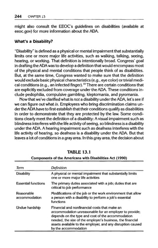 244 CHAPTER 13
might also consult the EEOC's guidelines on disabilities (available at
eeoc.gov) for more information about theADA.
What's a Disability?
"Disability" is defined as a physical or mental impairment that substantially
limits one or more major life activities, such as walking, talking, seeing,
hearing, or working. That definition is intentionally broad. Congress' goal
in drafting the ADAwas to develop a definition that would encompass most
of the physical and mental conditions that people think of as disabilities.
But, at the same time, Congress wanted to make sure that the definition
would exclude basic physical characteristics (e.g., eye color) or trivial medi-
cal conditions (e.g., an infectedfinger).10
There are certain conditions that
are explicitly excluded from coverage under the ADA. These conditions in-
clude pedophilia, compulsive gambling, kleptomania, and pyromania.
Now that we've clarified what is not a disability under the ADA, let's seeif
we can figure out what is. Employees who bring discrimination claims un-
der the ADA have tofirstestablish that theirconditions qualify as disabilities
in order to demonstrate that they are protected by the law. Some condi-
tions clearlymeet the definition of a disability: Avisual impairment such as
blindness interfereswiththe life activityofseeing, so blindness isadisability
under the ADA. Ahearing impairment such as deafness interfereswith the
life activity of hearing, so deafness is a disabilityunder the ADA.But that
leaves a lot ofconditions ina grayarea. Inthis grayarea, the decision about
TABLE 13.1
Components of the Americans with Disabilities Act (1990)
Term Definition
Disability A physical or mental impairment that substantially limits
one or more major life activities
Essential functions The primary duties associated with a job; duties that are
critical to job performance
Reasonable Modificationsof the job or the work environment that allow
accommodation a person with a disabilityto perform a job's essential
functions
Undue hardship Financial and nonfinancial costs that make an
accommodation unreasonable for an employer to provide;
depends on the type and cost of the accommodation
needed, the size of the employer's business, the financial
assets available to the employer, and any disruption caused
by the accommodation
 