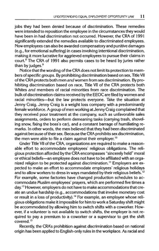 UNDERSTANDING EQUAL EMPLOYMENT OPPORTUNITY LAW 11
jobs they had been denied because of discrimination. These remedies
were intended to reposition the employee inthe circumstances theywould
have been in had discrimination not occurred. However, the CRA of 1991
significantly extended the remedies availableto discriminated employees.
Now employees can also be awarded compensatory and punitive damages
(e.g., for emotional suffering) in cases involving intentional discrimination,
making it more lucrativefor aggrieved employees to pursue their claims in
court.8
The CRA of 1991 also permits cases to be heard by juries rather
than by judges.9
Notice that the wordingofthe CRA does not limit its protection to mem-
bers ofspecific groups. Byprohibiting discrimination based on sex, Title VII
of the CRA protects both men and women from sex discrimination.Bypro-
hibiting discrimination based on race, Title VIIof the CRAprotects both
Whites and members of racial minorities from race discrimination. The
bulk of discrimination claims received bythe EEOCare filed bywomen and
racial minorities—but the law protects everyone. Take the situation at
Jenny Craig. Jenny Craig is a weight loss company with a predominantly
female workforce. Agroup of men workingat Jenny Craigcomplained that
they received poor treatment at the company, such as unfavorablesales
assignments, orders to perform demeaning tasks (carrying trash, shovel-
ing snow, fixing the boss's car), and a constant barrage of humiliating re-
marks. Inother words, the men believed that they had been discriminated
against because oftheir sex. Because the CRA prohibits sex discrimination,
the men were able to file a claim against their employer.10
Under Title VIIof the CRA, organizations are requiredto make a reason-
able effort to accommodate employees' religious obligations. The reli-
gious protection afforded bythe CRA encompasses "sincerely held" moral
or ethical beliefs—anemployee does not have to be affiliated with an orga-
nized religionto be protected against discrimination.11
Employers are ex-
pected to make an effort to accommodate employees' religious holidays
and to allowworkers to dress inways mandated bytheir religious beliefs.12
For example, some factories have changed production schedules to ac-
commodate Muslim employees' prayers, which are performedfivetimes a
day.13
However,employers do not have to make accommodations that cre-
ate an undue hardship (e.g., accommodations that involve monetary cost
or result in a loss of productivity).14
For example, an employee whose reli-
gious obligations make itimpossible for him to worka Saturday shift might
be accommodated by allowinghim to switch shifts with a coworker. How-
ever, ifa volunteer is not availableto switch shifts, the employer is not re-
quired to pay a premium to a coworker or a supervisor to get the shift
covered.15
Recently, the CRA's prohibitionagainst discriminationbased on national
origin has been appliedto English-only rules inthe workplace. As racial and
 