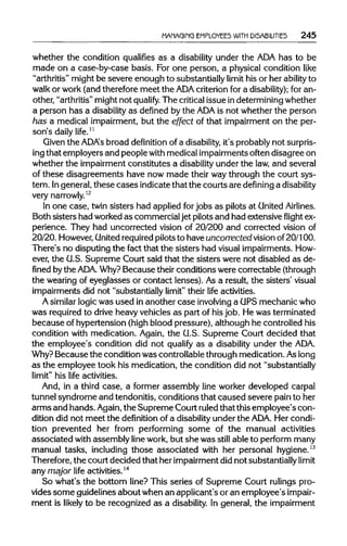 MANAGING EMPLOYEES WITH DISABILITIES 245
whether the condition qualifies as a disability under the ADAhas to be
made on a case-by-case basis. For one person, a physical condition like
"arthritis" might be severe enough to substantially limit his or her ability to
walk or work (and therefore meet the ADA criterion for a disability);for an-
other, "arthritis"might not qualify. The criticalissue in determiningwhether
a person has a disabilityas defined by the ADA is not whether the person
has a medical impairment, but the effect of that impairment on the per-
son's daily life.11
Given the ADA's broad definition of a disability, it's probablynot surpris-
ing that employers and people with medical impairments often disagree on
whether the impairment constitutes a disability under the law,and several
of these disagreements have now made their way through the court sys-
tem. Ingeneral, these cases indicate that the courts are defining a disability
very narrowly.12
In one case, twin sisters had applied forjobs as pilots at United Airlines.
Both sisters had worked as commercial jet pilots and had extensive flight ex-
perience. They had uncorrected vision of 20/200 and corrected vision of
20/20. However,United requiredpilots to have uncorrected vision of20/100.
There's no disputing the fact that the sisters had visual impairments. How-
ever, the U.S. Supreme Court said that the sisters were not disabled as de-
fined bythe ADA. Why?Because theirconditions were correctable (through
the wearing of eyeglasses or contact lenses). As a result, the sisters' visual
impairments did not "substantially limit" their life activities.
A similarlogic was used in another case involving a GPS mechanic who
was required to drive heavy vehicles as part of his job. He was terminated
because of hypertension (highblood pressure), although he controlled his
condition with medication. Again, the G.S. Supreme Court decided that
the employee's condition did not qualify as a disability under the ADA.
Why? Because the condition was controllablethrough medication. Aslong
as the employee took his medication, the condition did not "substantially
limit" his life activities.
And, in a third case, a former assembly line worker developed carpal
tunnel syndrome and tendonitis, conditions that caused severe pain to her
arms and hands. Again,the Supreme Court ruledthat this employee's con-
dition did not meet the definition of a disabilityunder the ADA. Her condi-
tion prevented her from performing some of the manual activities
associated with assembly line work, but she was still able to perform many
manual tasks, including those associated with her personal hygiene.13
Therefore, the court decided that her impairmentdid not substantiallylimit
any major life activities.14
So what's the bottom line? This series of Supreme Court rulingspro-
vides some guidelinesabout when an applicant's or an employee's impair-
ment is likely to be recognized as a disability. In general, the impairment
 