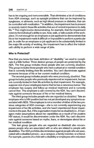 246 CHAPTER13
has to be ongoing and noncorrectable. That eliminatesa lot of conditions
from ADAcoverage, such as eyesight problems that can be improvedby
eyeglasses, or ailments, such as high blood pressure or diabetes, that can
be controlled with medication.15
Inaddition, the impairment has to prevent
or severelyrestrictthose life activitiesthat are of central importance to daily
life.16
This might involve demonstrating, for example, that the impairment
restricts the individual's abilityto see, hear, walk, or talk outside ofthe work-
place. It's not enough foran employee orjob applicantto demonstrate that
his or her impairmentmade itdifficult or impossible to performaparticular
job. Inorder for an employee or job applicantto be substantiallylimited in
the major life activity of working, the impairmenthas to affect the individ-
ual's ability to perform a wide range of jobs.
Who Is Protected?
Mow that you knowthe basic definition of "disability," we need to compli-
cate it a little further. Three distinctgroups of people are protected by the
ADA. The first group includes those people who are currently disabled.
This group includes those people who have a physical or mental condition
that is currently limiting their life activities. Youcan't discriminate against
someone because of his or her current medical condition.
The second group includes people who werepreviously disabled. This
group includespeople who previously experienced an impairment, but are
not currently limited in their life activities bythat impairment.For example,
suppose one ofyouremployees learnsthat he has a cancerous tumor.The
employee has surgery and follow-up medical treatment and iscurrently
cancer-free. This employee is still covered by the ADA. Youcan't discrimi-
nate against someone because of his or her medicalhistory.
The third group includes people who are regarded as disabled. Take an
employee who isHIV-positive but has not yet developed anysymptoms as-
sociated with AIDS. Thisemployee isnot a member ofeither ofthe twopre-
vious categories of ADAcoverage—she is not currently experiencing any
impairment of her life activities, and she hasn't experienced those impair-
ments inthe past. But,ifthe organizationtreats her as disabled (i.e., ifman-
agers make assumptions about her capabilitiesas a result of her positive
HIV status), it would be discriminationunder the ADA. Youcan't discrimi-
nate against someone based on myths, fears, or stereotypes about his or
her medical condition.
This last group (people who are regarded as disabled) also encom-
passes people who are associated with or who are related to people with
disabilities. The ADA prohibitsdiscrimination against peoplewho are asso-
ciated with a disabled person—as a caregiver,a family member, or a friend.
For example,parents ofa childwith a disability or employees whovolunteer
 