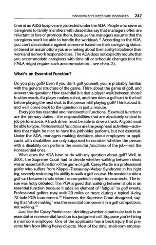 MANAGING EMPLOYEES WITH DISABILITIES 247
time at an AIDS hospice are protected underthe ADA. People who serve as
caregivers to family members with disabilitiessay that managers often are
reluctant to hireor promote them, because the managers assume that the
caregivers won't be able to handle the workload.17
According to the ADA,
you can't discriminate against someone based on their caregivingstatus,
or based on assumptions youare makingabout their abilityto balance their
work and nonworkresponsibilities. The ADA does not explicitly requirethat
you accommodate caregivers with time off or schedule changes (but the
FMLA might requiresuch accommodation—see chap. 2).
What's an Essential Function?
Do you play golf? Even if you don't golf yourself, you're probably familiar
with the general structure of the game. Thinkabout the game of golf, and
answer this question: Howessential is it that a player walk between shots?
In other words, ifa playermakes a shot, and then rides a golf cart to the ball
before playing the nextshot, is that person still playing golf? Think aboutit,
and we'll come back to the question injust a minute.
Everyjob has essential and nonessential functions.Essential functions
are the primary duties—the responsibilities that are absolutely critical to
job performance.Atruckdriver must be able to drive a truck.Atypist must
be ableto type. Nonessential functions are the peripheral activities—activ-
ities that might be nice to have the jobholder perform, but not essential.
Under the ADA, managers making decisions about employees or appli-
cants with disabilities are only supposed to consider whether the person
with a disability can perform the essential functions of the job—not the
nonessential ones.
What does the ADAhave to do with my question about golf? Well, in
2001, the Supreme Court had to decide whether walking between shots
was an essential function ofthe game of golf. Casey Martin isaprofessional
golfer who suffers from Klippel-Trenaunay-Weber Syndrome in his right
leg, severelyrestrictinghis ability to walk a golf course. Hewanted to ride a
golf cart between shots when he competed in major tournaments. The is-
sue was hotly debated: The PGA argued that walking between shots is an
essential function because it adds an element of "fatigue" to golf events.
Professional golfers may walk 20 miles or more during a typical 4-day,
72-hole PGA tournament.18
However,the Supreme Court disagreed, say-
ing that "shot-making" was the essential component ina golf competition,
not walking.19
Just like the Casey Martin case, decidingwhether a particulartask is an
essential or nonessential function isajudgment call.Suppose you're hiring
a mailroom employee. One of the applicants has a back injury that pre-
vents him from lifting heavy objects. Most of the time, mailroom employ-
 