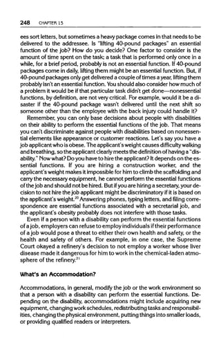 248 CHAPTER13
ees sort letters, but sometimes a heavypackage comes inthat needs to be
delivered to the addressee. Is "lifting 40-pound packages" an essential
function of the job? How do you decide? One factor to consider is the
amount of time spent on the task; a task that is performed only once in a
while, for a brief period, probably is not an essential function. If 40-pound
packages come in daily, lifting them might be an essential function. But, if
40-pound packages onlyget delivered a couple oftimes a year, lifting them
probably isn't an essential function. You should also consider how muchof
a problem itwould be ifthat particulartask didn't get done—nonessential
functions, by definition, are not very critical. For example, would it be a di-
saster if the 40-pound package wasn't delivered until the next shift so
someone other than the employee with the back injury could handle it?
Remember, you can only base decisions about people with disabilities
on their ability to perform the essential functions of the job. That means
you can't discriminate against people with disabilities based on nonessen-
tial elements like appearance or customer reactions. Let's say you have a
job applicantwho isobese. The applicant's weightcauses difficulty walking
and breathing,so the applicantclearly meetsthe definition ofhavinga "dis-
ability." Nowwhat? Doyou have to hire the applicant? Itdepends on the es-
sential functions. If you are hiring a construction worker, and the
applicant's weightmakes itimpossible forhim to climbthe scaffolding and
carry the necessary equipment, he cannot perform the essential functions
of the job and should not be hired. But ifyou are hiring a secretary, your de-
cision to not hire the job applicant might be discriminatory ifitis based on
the applicant's weight.20
Answeringphones, typingletters, and filing corre-
spondence are essential functions associated with a secretarial job, and
the applicant's obesity probably does not interfere with those tasks.
Even ifa person with a disability can perform the essential functions
of ajob, employers can refuse to employ individuals iftheirperformance
of a job would pose a threat to either their own health and safety, or the
health and safety of others. For example, in one case, the Supreme
Court okayed a refinery's decision to not employ a worker whose liver
disease made it dangerous for him to workin the chemical-laden atmo-
sphere of the refinery.21
What's an Accommodation?
Accommodations, in general, modify the job or the work environment so
that a person with a disability can perform the essential functions. De-
pending on the disability, accommodations might include acquiringnew
equipment, changing workschedules, redistributing tasks and responsibil-
ities, changing the physicalenvironment,puttingthings into smaller loads,
or providingqualified readers or interpreters.
 