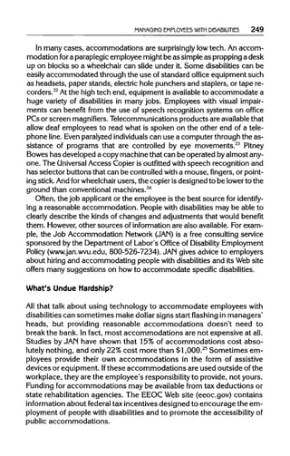MANAGING EMPLOYEES WITH DISABILITIES 249
In manycases, accommodations are surprisingly lowtech. An accom-
modation fora paraplegic employee might be as simpleas propping a desk
up on blocks so a wheelchaircan slide under it. Some disabilities can be
easily accommodated through the use ofstandard office equipment such
as headsets, paper stands, electrichole punchers and staplers, or tape re-
corders.22
Atthe high tech end, equipment is available to accommodate a
huge variety of disabilities in many jobs. Employees with visual impair-
ments can benefit from the use of speech recognition systems on office
PCsor screen magnifiers. Telecommunications products are availablethat
allow deaf employees to read what is spoken on the other end of a tele-
phone line. Even paralyzed individuals can use a computer throughthe as-
sistance of programs that are controlled by eye movements.23
Pitney
Bowes has developed a copy machinethat can be operated byalmostany-
one. The Universal Access Copieris outfitted with speech recognition and
has selector buttons that can be controlledwith a mouse, fingers, or point-
ing stick.Andforwheelchair users, the copierisdesigned to be lower to the
ground than conventionalmachines.24
Often, the job applicant or the employee is the best source for identify-
ing a reasonable accommodation. People with disabilities may be able to
clearly describe the kinds of changes and adjustments that would benefit
them. However, other sources of information are also available. Forexam-
ple, the Job Accommodation Network (JAN)is a free consulting service
sponsored by the Departmentof Labor's Office of Disability Employment
Policy (www.jan.wvu.edu, 800-526-7234). JAN gives advice to employers
about hiring and accommodating people with disabilities and its Web site
offers many suggestions on how to accommodate specific disabilities.
What's Undue Hardship?
All that talk about using technology to accommodate employees with
disabilities can sometimes make dollar signs start flashing inmanagers'
heads, but providing reasonable accommodations doesn't need to
break the bank. Infact, most accommodations are not expensiveatall.
Studies by JAN have shown that 15% of accommodations cost abso-
lutely nothing, and only 22% cost more than $1,000.25
Sometimes em-
ployees provide their own accommodations in the form of assistive
devices or equipment.Ifthese accommodations are used outside of the
workplace, theyare the employee's responsibility to provide, notyours.
Funding for accommodations may be available from tax deductions or
state rehabilitation agencies. The EEOC Web site (eeoc.gov) contains
information about federal tax incentivesdesigned to encourage the em-
ployment of people with disabilities and to promote the accessibility of
public accommodations.
 
