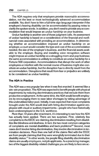 250 CHAPTER 13
The ADA requires only that employers provide reasonable accommo-
dation, not the best or most technologically advanced accommodation
available. Youdon't have to hire a full-time sign language interpreter if the
employee's hearing disability can be accommodated by passing notes to
clarify the spoken words. Inaddition,you don't need to provideany accom-
modation that would impose an undue hardship on your business.
Undue hardship is another one ofthosejudgment calls. Anassessment
of undue hardship is based on a consideration of the financial and nonfi-
nancial costs associated with providingan accommodation. Indetermin-
ing whether an accommodation imposed an undue hardship on an
employer, a court wouldconsider the type and cost ofthe accommodation
needed, the size ofthe employer's business, and the financial assets avail-
able to the employer. Buying and installing voice recognition software
might impose an undue hardship on a strugglingmom-and-pop business;
the same accommodation isunlikely to constitute an unduehardshipfora
Fortune 500 corporation. Accommodations that disrupt the workofother
employees or interfere with the normalcourse ofbusiness might also con-
stitute an undue hardship,but the disruptionhas to directly result from the
accommodation. Disruptions that result from fear or prejudice are unlikely
to be considered as undue hardship.
The ADA in Practice
The ADA was a verypopular lawwhen itwas first enacted. Itseemed like a
win-win proposition. The ADAwas expected to benefit people withphysical
impairments by reducingdiscriminatory practices that exclude them from
productive employment. Atthe same time,the ADA would benefit employ-
ers by encouraging them to ease labor shortages by taking advantage of
this underutilized labor pool. Initially, itwas expected that most complaints
brought under the ADA would deal with hiring discriminationagainst em-
ployees with visualor auditoryimpairments—peoplewho have historically
been underemployed in the U.S. workforce.
More than 10years after enactment, it's interestingto see how theADA
has actually been applied. There are two surprises. First, relatively few
complaints to the EEOCare claimingdiscrimination resultingfrom disabil-
ities like blindness and deafness. Infact, the two most common categories
of complaints are mental disabilities and back problems!26
Second, most
cases don't involve hiring discrimination, they involve discrimination inter-
mination decisions. More than one half of the claims filed with the EEOC
are from people claimingthat theywerewrongfully terminated due to their
disability status.27
Inother words, the people filing disabilitydiscrimination
claims are usuallyemployees, notjob applicants. Asa practicing manager,
two ofthe biggest disability-related challenges you are likely to face are ac-
 