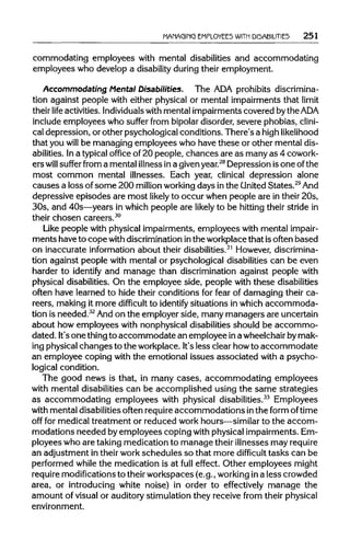 MANAGING EMPLOYEES WITH DISABILITIES 251
commodating employees with mental disabilities and accommodating
employees who develop a disability duringtheir employment.
Accommodating Mental Disabilities. The ADA prohibits discrimina-
tion against people with either physical or mental impairments that limit
their life activities. Individualswith mental impairments covered bytheADA
include employees who suffer from bipolardisorder, severe phobias, clini-
cal depression, or other psychological conditions. There's a highlikelihood
that you will be managing employees who have these or other mental dis-
abilities. Ina typicaloffice of 20 people, chances are as many as 4 cowork-
ers will suffer from a mental illnessina givenyear.28
Depression isone of the
most common mental illnesses. Each year, clinical depression alone
causes a loss ofsome 200 million workingdays inthe United States.29
And
depressive episodes are most likely to occur when people are in their 20s,
30s, and 40s—years in which people are likely to be hittingtheir stride in
their chosen careers.30
Like people with physical impairments, employees with mental impair-
ments have to copewith discriminationinthe workplacethat isoften based
on inaccurate information about their disabilities.31
However, discrimina-
tion against people with mental or psychological disabilitiescan be even
harder to identify and manage than discrimination against people with
physical disabilities. On the employee side, people with these disabilities
often have learned to hide their conditions for fear of damaging their ca-
reers, making it more difficult to identify situations in which accommoda-
tion is needed.32
And on the employer side, many managers are uncertain
about how employees with nonphysical disabilities should be accommo-
dated. It'sone thingto accommodate an employee ina wheelchairbymak-
ing physicalchanges to the workplace. It'sless clear howto accommodate
an employee coping with the emotional issues associated with a psycho-
logical condition.
The good news is that, in many cases, accommodating employees
with mental disabilitiescan be accomplished using the same strategies
as accommodating employees with physical disabilities.33
Employees
with mental disabilitiesoften requireaccommodations inthe form of time
off for medical treatment or reduced work hours—similarto the accom-
modations needed by employees coping with physical impairments.Em-
ployees who are taking medication to manage their illnesses mayrequire
an adjustment in their workschedules so that more difficult tasks can be
performed while the medication is at full effect. Other employees might
require modificationsto theirworkspaces (e.g., working ina less crowded
area, or introducing white noise) in order to effectively manage the
amount of visualor auditory stimulation they receive from theirphysical
environment.
 