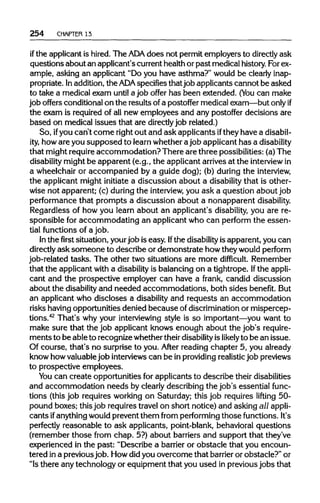 254 CHAPTER 13
if the applicant is hired. The ADA does not permit employers to directlyask
questions about an applicant's currenthealth or past medical history.For ex-
ample, asking an applicant "Do you have asthma?" would be clearly inap-
propriate. Inaddition,the ADA specifiesthatjob applicants cannot be asked
to take a medical exam until a job offer has been extended. (You can make
job offers conditional on the results of a postoffer medical exam—butonly if
the exam is required of all new employees and any postoffer decisions are
based on medical issues that are directlyjob related.)
So, ifyou can't come rightout and ask applicants ifthey have adisabil-
ity, howare you supposed to learn whether ajob applicant has a disability
that might requireaccommodation? There are three possibilities: (a)The
disability might be apparent (e.g., the applicant arrives at the interviewin
a wheelchair or accompanied by a guide dog); (b) during the interview,
the applicant might initiate a discussion about a disability that is other-
wise not apparent; (c) during the interview,you ask a question about job
performance that prompts a discussion about a nonapparent disability.
Regardless of how you learn about an applicant's disability, you are re-
sponsible for accommodating an applicant who can perform the essen-
tial functions of a job.
In the first situation, yourjob is easy. Ifthe disabilityis apparent, you can
directly ask someone to describe or demonstrate howtheywould perform
job-related tasks. The other two situations are more difficult. Remember
that the applicant with a disabilityis balancing on a tightrope. Ifthe appli-
cant and the prospective employer can have a frank, candid discussion
about the disabilityand needed accommodations, both sides benefit.But
an applicant who discloses a disability and requests an accommodation
risks havingopportunities denied because of discriminationor mispercep-
tions.42
That's why your interviewingstyle is so important—you want to
make sure that the job applicant knows enough about the job's require-
mentsto be able to recognize whether theirdisabilityislikely to be an issue.
Of course, that's no surprise to you. After reading chapter 5, you already
know howvaluablejob interviewscan be inprovidingrealisticjob previews
to prospective employees.
You can create opportunities for applicants to describe their disabilities
and accommodation needs by clearly describing the job's essential func-
tions (this job requires working on Saturday; this job requires lifting 50-
pound boxes; this job requires travel on short notice) and asking all appli-
cants ifanythingwould prevent them from performing those functions.It's
perfectly reasonable to ask applicants, point-blank, behavioral questions
(remember those from chap. 5?) about barriers and support that they've
experienced in the past: "Describe a barrieror obstacle that you encoun-
tered ina previous job. Howdidyou overcome that barrier or obstacle?"or
"Is there any technology or equipment that you used in previousjobs that
 