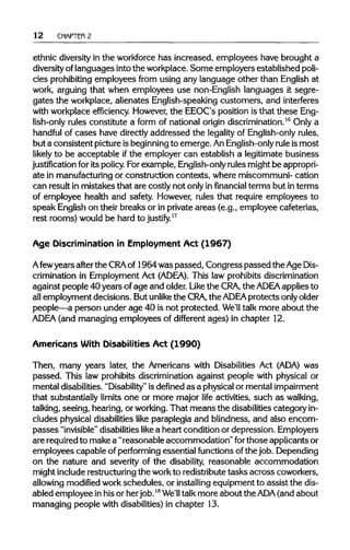 12 CHAPTER 2
ethnic diversityin the workforce has increased, employees have brought a
diversity oflanguages into the workplace. Some employers established poli-
cies prohibiting employees from using any language other than English at
work, arguing that when employees use non-English languages it segre-
gates the workplace, alienates English-speaking customers, and interferes
with workplace efficiency. However,the EEOC's position is that these Eng-
lish-only rules constitute a form of national origin discrimination.16
Only a
handful of cases have directlyaddressed the legality of English-only rules,
but a consistent pictureisbeginningto emerge. AnEnglish-only rule is most
likely to be acceptable if the employer can establish a legitimate business
justification for itspolicy.For example, English-onlyrules might be appropri-
ate in manufacturingor construction contexts, where miscommuni- cation
can result in mistakes that are costly not only in financial terms but in terms
of employee health and safety. However, rules that require employees to
speak Englishon their breaks or in private areas (e.g., employee cafeterias,
rest rooms) would be hard to justify.17
Age Discriminationin Employment Act (1967)
Afewyears after the CRA of 1964 was passed, Congress passed the AgeDis-
crimination in Employment Act (ADEA). This law prohibits discrimination
against people 40 years of age and older. Like the CRA, the ADEA applies to
all employment decisions. But unlike the CRA, the ADEA protects onlyolder
people—a person under age 40 is not protected. We'll talk more about the
ADEA (and managing employees of different ages) in chapter 12.
Americans With Disabilities Act (1990)
Then, many years later, the Americans with Disabilities Act (ADA)was
passed. This law prohibits discrimination against people with physical or
mental disabilities. "Disability" is definedas a physical or mentalimpairment
that substantially limits one or more major life activities, such as walking,
talking, seeing, hearing, or working.That means the disabilitiescategory in-
cludes physical disabilities like paraplegia and blindness, and also encom-
passes "invisible" disabilitieslike a heart condition or depression. Employers
are requiredto make a "reasonable accommodation" forthose applicants or
employees capable of performing essential functionsof the job. Depending
on the nature and severity of the disability, reasonable accommodation
might includerestructuringthe workto redistributetasks across coworkers,
allowing modified workschedules, or installingequipment to assist the dis-
abled employee in his or her job.18
We'll talk more about the ADA (and about
managing people with disabilities)in chapter 13.
 