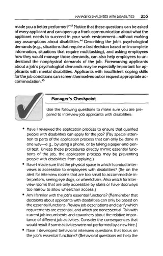 MANAGING EMPLOYEES WITH DISABILITIES 255
made you a better performer?"43
Noticethat these questions can be asked
of every applicantand can open up a frank communicationabout what the
applicant needs to succeed in your work environment—withoutmaking
any assumptions about disabilities.44
Describingthe job's psychological
demands (e.g., situationsthat requirea fast decision based on incomplete
information, situations that require multitasking), and asking employees
how theywould manage those demands, can also help employees to un-
derstand the nonphysical demands of the job. Forewarning applicants
about a job's psychological demands may be especiallyimportantfor ap-
plicants with mental disabilities.Applicantswith insufficient coping skills
for thejob conditionscan screen themselves out or request appropriateac-
commodation.45
Manager's Checkpoint
Use the following questions to make sure you are pre-
pared to interviewjob applicants with disabilities:
• Have I reviewedthe application process to ensure that qualified
people with disabilities can apply for thejob? (Payspecial atten-
tion to parts of the application process that can only be done in
one way—e.g., by using a phone, or by taking a paper-and-pen-
cil test. Unless these procedures directly mimic essential func-
tions of the job, the application process may be preventing
people with disabilities from applying.)
• Have Imade sure that the physicalspace in which Iconduct inter-
views is accessible to employees with disabilities? (Be on the
alert for interview rooms that are too small to accommodate in-
terpreters, seeing eye dogs, or wheelchairs.Alsowatchfor inter-
view rooms that are only accessible by stairs or have doorways
too narrow to allow wheelchair access.)
• Am Ifamiliarwith thejob's essential functions? (Remember that
decisions about applicants with disabilities can only be based on
the essential functions. Reviewjob descriptions andclarifywhich
requirements are essential, and which are nonessential. Talk with
currentjob incumbents and coworkers about the relative impor-
tance of differentjob activities. Consider the consequences that
would result ifsome activities werenot performed by a new hire.)
• Have I developed behavioral interview questions that focus on
thejob's essential functions? (Behavioralquestions will help the
 