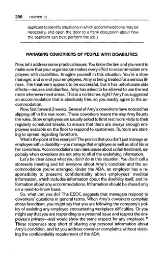 256 CHAPTER 13
applicant to identify situations in whichaccommodations may be
necessary, and open the door to a frank discussion about how
the applicant can best perform the job.)
MAMAGIMG COWORKERS OF PEOPLE WITH DISABILITIES
Now, let's addresssome practical issues.You knowthe law, and youwant to
make sure that your organization makes every effort to accommodate em-
ployees with disabilities. Imagineyourself in this situation. You're a store
manager, and one ofyouremployees, Amy, isbeing treated for a serious ill-
ness. The treatment appears to be successful, but it has unfortunate side
effects—nausea and diarrhea. Amyhas asked to be allowedto use the rest
room wheneverneed arises. Thisisa no brainer, right?Amyhas suggested
an accommodation that is absolutely free, so you readily agree to the ac-
commodation.
Now, fast forward 2 weeks. Several ofAmy's coworkers have noticed her
slipping off to the rest room. These coworkers resent the wayAmy flaunts
the rules. Store employees are usuallyasked to limit rest room visitstotheir
regularly scheduled breaks, to ensure that there are always enough em-
ployees availableon the floor to respond to customers. Rumorsare start-
ing to spread regarding favoritism.
What'sthe point ofthisexample?The pointisthatyou don'tjustmanage an
employee with a disability—you manage that employee as well as allofhis or
her coworkers.Accommodations can raise issues about unfair treatment, es-
pecially when coworkersare not privy to all of the underlying information.
Let's be clear about what you don't do in this situation. You don't call a
storewide meeting and tell everyone about Amy's condition and the ac-
commodation you've arranged. Under the ADA, an employer has a re-
sponsibility to preserve confidentiality about employees' medical
information, which includes information about the disability itself, and in-
formation about anyaccommodations. Information shouldbe shared only
on a need-to-know basis.
So, what can you do? The EEOC suggests that managers respond to
coworkers' questions in general terms. When Amy's coworkers complain
about favoritism, you might say that you are following the company's pol-
icy of assisting any employee encountering workplacedifficulties. Or you
might saythat youare responding to a personal issue and respect the em-
ployee's privacy—and would show the same respect for any employee.46
These responses stop short of sharing any personal information about
Amy's condition, and let you address coworker complaintswithoutviolat-
ing the confidentiality requirementof the ADA.
 