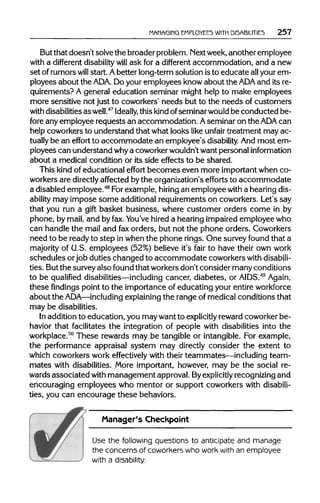 MANAGING EMPLOYEES WITH DISABILITIES 257
But that doesn't solve the broader problem. Nextweek, another employee
with a different disability will ask for a different accommodation, and a new
set of rumors will start. Abetter long-term solution isto educate allyour em-
ployees about the ADA. Doyour employees know about the ADA and its re-
quirements? A general education seminar might help to make employees
more sensitive not just to coworkers' needs but to the needs of customers
with disabilities as well.47
Ideally, this kindofseminar wouldbe conducted be-
fore any employee requests an accommodation. Aseminar on the ADAcan
help coworkers to understand that what looks like unfair treatment may ac-
tually be an effort to accommodate an employee's disability. And most em-
ployees can understand whya coworker wouldn'twant personal information
about a medical condition or its side effects to be shared.
This kind of educational effort becomes even more important when co-
workers are directlyaffected bythe organization's efforts to accommodate
a disabled employee.48
Forexample, hiring an employee with a hearingdis-
ability may impose some additional requirements on coworkers. Let's say
that you run a gift basket business, where customer orders come in by
phone, by mail, and by fax. You've hired a hearing impaired employee who
can handle the mail and faxorders, but not the phone orders. Coworkers
need to be ready to step inwhen the phone rings. One survey found that a
majority of G.S. employees (52%) believe it's fair to have their own work
schedules orjob duties changed to accommodate coworkers withdisabili-
ties. Butthe surveyalso found that workers don't consider many conditions
to be qualified disabilities—including cancer, diabetes, or AIDS.49
Again,
these findings point to the importance of educating your entireworkforce
about the ADA—including explainingthe range of medical conditions that
may be disabilities.
In addition to education, you may want to explicitly rewardcoworker be-
havior that facilitates the integration of people with disabilities into the
workplace.50
These rewards may be tangible or intangible. For example,
the performance appraisal system may directly consider the extent to
which coworkers work effectively with their teammates—including team-
mates with disabilities. More important, however, may be the social re-
wards associated with management approval. Byexplicitly recognizingand
encouraging employees who mentor or support coworkers with disabili-
ties, you can encourage these behaviors.
Manager's Checkpoint
Use the following questions to anticipate and manage
the concerns of coworkers who work with an employee
with a disability:
 