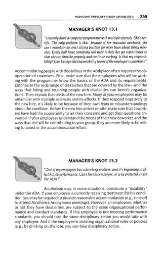 MANAGING EMPLOYEES WITH DISABILITIES 259
MANAGER'S KNOT 13.1
"I recently hired a computer programmerwith multiple sclerosis.She'ster-
rific. The only problem is that, because of her muscular weakness, she
can't maintain an erect sitting position for more than about thirty min-
utes. Every half hour, somebody will need to help her get repositioned so
that she can breathe properly and continue working. Is that my responsi-
bility? Can Iassign the responsibility toone of the employee's coworkers?"
Accommodating peoplewithdisabilities inthe workplace often requires the co-
operation of coworkers. First, make sure that the employees who will be work-
ing with the programmer know the basics of the ADAand its requirements.
Emphasize the wide range of disabilities that are covered by the law—and the
ways that hiring and retaining people with disabilities can benefit organiza-
tions. Then explain the needs of the new hire.Manyof your employees may be
unfamiliar with multiplesclerosis and its effects. Ifthey respond negatively to
the new hire, it'slikely to be because of their own fears or misunderstandings
about the condition. Before the newhirearrives on site, make sure that cowork-
ers have had the opportunity to air their concerns and get their questions an-
swered. Ifyour employees understand the needs of their new coworker, and the
ways that she will be contributing to your group, they are more likely to be will-
ing to assist in the accommodation effort.
MANAGER'S KNOT 13.2
"One of my employees has a drinking problem, and it's beginning to af-
fect his job performance. Can I fire this employee, or is he protected under
theADA?"
Alcoholism may, in some situations, constitute a "disability"
under the ADA. Ifyour employee is currently receivingtreatment for his condi-
tion, you may be required to provide reasonable accommodation (e.g.,timeoff
to attend Alcoholics Anonymous meetings). However, all employees, whether
or not they have disabilities, are subject to the same organizational perfor-
mance and conduct standards. If this employee is not meeting performance
standards, you should take the same disciplinaryaction you would take with
any employee. And ifthe employee is violating organizational rules or policies
(e.g., by drinking on the job),you can take disciplinary action.
 