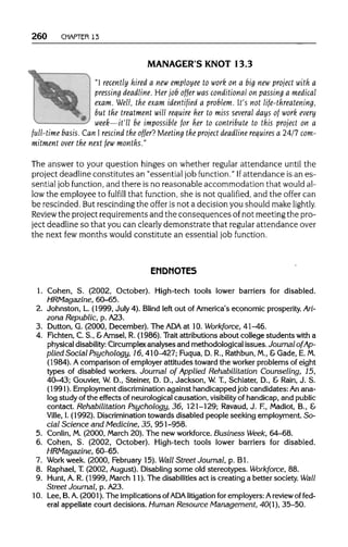 260 CHAPTER 13
MANAGER'S KNOT 13.3
"I recently hired a new employee to work on a big new project with a
pressing deadline. Her job offer was conditional on passing a medical
exam. Well, the exam identified a problem. It's not life-threatening,
but the treatment will require her to miss several days of work every
week—it'll be impossible for her to contribute to this project on a
full-time basis.Can I rescind the offer? Meeting the project deadline requires a 24/7com-
mitment over the next fewmonths."
The answer to your question hinges on whether regular attendance until the
project deadline constitutes an "essential job function." Ifattendance is an es-
sential job function, and there is no reasonable accommodation that would al-
low the employee to fulfill that function, she is not qualified, and the offer can
be rescinded. But rescinding the offer is not a decision you should make lightly.
Review the project requirements and the consequences of not meeting the pro-
ject deadline so that you can clearly demonstrate that regular attendance over
the next fewmonths would constitute an essential job function.
ENDNOTES
1. Cohen, S. (2002, October). High-tech tools lower barriers for disabled.
HRMagazine, 60-65.
2. Johnston, L. (1999, July 4). Blind left out of America's economic prosperity. Ari-
zona Republic, p. A23.
3. Dutton, G. (2000, December). The ADA at 10. Workforce, 41-46.
4. Fichten, C. S., &Amsel, R. (1986). Trait attributionsabout college students with a
physical disability: Circumplex analyses and methodological issues.Journal of Ap-
plied Social Psychology, 16, 410-427; Fuqua, D. R., Rathbun, M., &Gade, E.M.
(1984). A comparison of employer attitudes toward the worker problems of eight
types of disabled workers. Journal of Applied Rehabilitation Counseling, 15,
40-43; Gouvier, W. D., Steiner, D. D., Jackson, W.T., Schlater, D., & Rain, J. S.
(1991). Employmentdiscriminationagainst handicapped job candidates: Anana-
log study ofthe effects of neurologicalcausation, visibility of handicap,and public
contact. Rehabilitation Psychology, 36, 121-129; Ravaud,J. F., Madiot, B., &
Ville, I.(1992). Discrimination towards disabled people seeking employment. So-
cial Science and Medicine, 35, 951-958.
5. Conlin, M.(2000, March 20).The new workforce. Business Week, 64-68.
6. Cohen, S. (2002, October). High-tech tools lower barriers for disabled.
HRMagazine, 60-65.
7. Work week. (2000, February 15).Wall Street Journal, p. Bl.
8. Raphael,T.(2002, August). Disabling some old stereotypes. Workforce, 88.
9. Hunt,A. R. (1999, March 11). The disabilities act is creating a better society. Wall
Street Journal, p. A23.
10. Lee, B. A. (2001). The implicationsof ADAlitigation for employers: Areview of fed-
eral appellate court decisions. Human Resource Management, 40(1), 35-50.
 