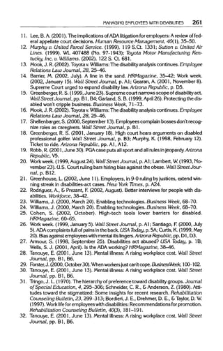 MANAGING EMPLOYEES WITH DISABILITIES 261
11. Lee, B. A. (2001). The implications of ADAlitigation for employers: Areview of fed-
eral appellate court decisions. Human Resource Management, 40(1), 35-50.
12. Murphy v. United Parcel Service. (1999). 119 S.Ct. 1331;Sutton v. United Air
Lines. (1999). WL 407488 (No. 97-1943); Toyota Motor Manufacturing Ken-
tucky, Inc. v. Williams. (2002). 122 S. Ct.681.
13. Mook, J. R.(2002). Toyotav. Williams:The disability analysiscontinues. Employee
Relations Law Journal, 28, 25-46.
14. Barrier, M. (2002, July). A line in the sand. HRMagazine, 35-42; Work week.
(2002, January 15).Wall Street Journal, p. Al; Gearan, A. (2001, November 8).
Supreme Court urged to expand disability law. Arizona Republic, p. D5.
15. Greenberger, R.S. (1999, June 23). Supreme court narrowsscope ofdisability act.
Wall Street Journal, pp. Bl, B4;Garland, S. B.(1999, April 26). Protecting the dis-
abled won't cripplebusiness. Business Week, 71-73.
16. Mook, J. R.(2002). Toyotav. Williams: The disability analysis continues. Employee
Relations Law Journal, 28, 25-46.
17. Shellenbarger, S. (2000, September 13). Employees complainbosses don't recog-
nize roles as caregivers. Wall Street Journal, p. Bl.
18. Greenberger,R. S. (2001, January 18).High court hears arguments on disabled
professional golfer. Wall Street Journal, p. B3; Murphy, K. (1998, February 12).
Ticket to ride.Arizona Republic, pp. Al, A12.
19. Robb, R.(2001, June 30). PGA case puts allsport and allrulesinjeopardy. Arizona
Republic, V5.
20. Workweek. (1999, August24). Wall Street Journal, p.Al; Lambert,W.(1993, No-
vember 23). U.S.Court ruling bars hiring bias against the obese. Wall Street Jour-
nal, p. B12.
21. Greenhouse, L. (2002, June 11). Employers, in 9-0 ruling byjustices, extendwin-
ning streak in disabilities-act cases. New York Times, p. A24.
22. Rodriguez, A., & Prezant, F. (2002, August). Better interviewsfor people with dis-
abilities. Workforce, 38-42.
23. Williams, J. (2000, March 20). Enablingtechnologies. Business Week, 68-70.
24. Williams, J. (2000, March 20). Enablingtechnologies. Business Week, 68-70.
25. Cohen, S. (2002, October). High-tech tools lower barriers for disabled.
HRMagazine, 60-65.
26. Work week. (1999, January 5). Wall Street Journal, p. Al; Santiago, F.(2000, July
5). ADA complaints full of painsin the back. USA Today, p. 5A; Curtis, K.(1999, May
20). Biasagainst employees with mental ills lingers. ArizonaRepublic, pp. D1,D3.
27. Armour, S. (1998, September 25). Disabilitiesact abused? USA Today, p. 1B;
Wells, S. J. (2001, April). Is the ADA working? HRMagazine, 38-46.
28. Tanouye, E. (2001, June 13). Mental illness: A rising workplace cost. Wall Street
Journal, pp. Bl, B6.
29. Forster, J. (2000, October 30). Whenworkersjust can't cope.BusinessWeek, 100-102.
30. Tanouye, E. (2001, June 13). Mental illness: A risingworkplace cost. Wall Street
Journal, pp. Bl, B6.
31. Tringo, J. L.(1970). The hierarchy of preferencetoward disability groups. Journal
of Special Education, 4, 295-306; Schneider, C. R., &Anderson, Z. (1980). Atti-
tudes toward the stigmatized: Some insights for recent research. Rehabilitation
Counseling Bulletin, 23, 299-313; Bordieri, J. E., Drehmer,D. E., &Taylor, D. W.
(1997). Work life for employees with disabilities:Recommendations forpromotion.
Rehabilitation Counseling Bulletin, 40(3), 181-191.
32. Tanouye, E. (2001, June 13). Mental illness: A rising workplace cost. Wall Street
Journal, pp. Bl, B6.
 