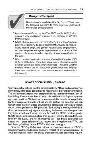 UNDERSTANDING EQUAL EMPLOYMENT OPPORTUNITY LAW 13
Manager's Checkpoint
how that you've readabout the BigThree EEO laws, use
the following questions to make sure you understand
their scope and application:
Is my business affected by the CRA, ADEA, and/or ADA? (Unless
you are a very small private employer, you probably are affected
by these laws.)
Which of my employees are protected by these laws? (All em-
ployees are protected against discrimination based on race, re-
ligion, nationalorigin, and gender. However, only employees 40
or older are protected against age discrimination. And the ADA
applies only to people with a disability otherwise qualified to do
the work.)
What human resource decisions are affected by these laws? (All
of them, all the time. These laws apply to every human resource
decision you make about your employees—including whether
they get hired in the first place, how you manage their employ-
ment on a daily basis, and how the employment relationship is
terminated.)
WHAT'S DISCRIMINATION, ANYWAY?
You've probably noticed that the three laws (CRA, ADEA, and ADA) provide
surprisingly little detail about how to recognize or preventdiscrimination.
The lawleaves managers with a responsibility to "not discriminate,"but of-
fers little guidance about how to avoid discrimination in day-to-day man-
agement practices. Wehave two sources available to help us to apply the
law to management practice. First, we can look at the case law.We can
look at cases inwhich judges orjurieshave been asked to make a decision
about one organization's HR practices. By looking at these judicial deci-
sions, we can see howjudges are applyingthe lawand see what practices
they think are allowableunder the law.Second, the EEOCprovidesguide-
lines to businesses explaining howthey interpretthe law. The guidelines is-
sued by the EEOC are not themselves law—but these guidelines are
treated with "great deference" and respect by the legal system.19
You can
find these guidelines on the EEOC's Web site, eeoc.gov.
Since the EEOCguidelinesare not law, there are times whenthe EEOC's
recommendations and judicial decisions conflict. I'll give you an example.In
1998 Blockbuster Video, like many organizations, had grooming require-
 
