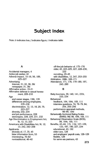 Subject Index
Note: b indicates box, f indicates figure, t indicates table
Accidental managers, 4
Active job seeker, 42
Adverse impact, 15-16, 56, 189,
225-227
Advertising
Internet, 31-32, 36, 36t
newspaper, 31, 36t
Affirmative action, 19-21
Affirmative defense in sexual harass-
ment, 209-210
Age
and career stages,138t,139
differences among employees,
235-236
discrimination, 12, 13, 18, 20, 75,
223-227
diversity, 232, 234
and job performance, 228
stereotypes, 228,229,231,232
Age Discriminationin Employment Act,
9t, 12, 13, 223
Americans with DisabilitiesAct, 9t, 12,
13, 242,243-258
Applicants
diversity of, 17, 35, 45
false information from, 53
interviewing, 70-83
nontraditional, 40-42
off-the-job behavior of, 175-176
older, 43, 223-225, 227, 228-230,
232
recruiting, 29-45
with disabilities, 12, 247, 253-255
Arbitration, l68b, 169-171
Attendance, 171,178, 179-180,197,
243, 260
B
Baby boomers, 39, 140, 141,233t,
233, 234
Behavioral
feedback, 104, 104t, 105, 111
interview questions, 74, 76-79, 84,
254, 255-256
performance appraisal methods,
98-99, 104t
Behaviorally Anchored RatingScales
(BARS), 98f, 98, 104t,105, 111
Behavioral Observation Scale (BOS),
99, 104t, 105, 111
Benefits, 43-44, 115, 116t, 127-129,
133, 187, 190,227,234
educational, 43, 192
elder-care, 128
and employers' payroll costs, 128-129
flexible, 129
for same-sex partners, 43
273
A
B
 