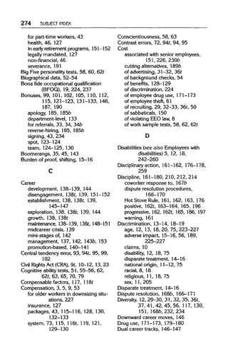 274 SUBJECT INDEX
for part-time workers, 43
health, 46, 127
in early retirement programs, 151-152
legally mandated, 127
non-financial, 46
severance, 191
Big Five personality tests, 58, 60, 62t
Biographical data, 52-54
Bona fide occupational qualification
(BFOQ), 19, 224, 237
Bonuses, 99, 101, 102, 105, 110, 112,
115, 121-123, 131-133, 146,
187, 190
apology, 185, 185b
department-level, 133
for referrals, 33, 34, 34b
reverse-hiring, 185, 185b
signing, 43, 234
spot, 123-124
team, 124-125, 130
Boomerangs, 35, 45, 143
Burden of proof, shifting, 15-16
Career
development, 138-139, 144
disengagement, 138t, 139, 151-152
establishment, 138, 138t, 139,
145-147
exploration, 138, 138t, 139, 144
growth, 138, 138t
maintenance, 138-139, l38t, 148-151
midcareer crisis, 139
mini-stages of, 142
management, 137, 142, 143b, 153
promotion-based, 140-141
Central tendency error, 93, 94t,95, 99,
102
Civil RightsAct (CRA), 9t, 10-12, 13, 23
Cognitive ability tests, 51, 55-56, 62,
62t, 63, 65, 70, 79
Compensable factors, 117, 118t
Compensation, 3, 5, 9, 53
for older workers in downsizingsitu-
ations, 227
insurance, 127
packages, 43, 115-116, 128,130,
132-133
system, 73, 115, 116t, 119, 121,
129-130
Conscientiousness, 58, 63
Contrast errors, 72, 94t, 94, 95
Cost
associated with senior employees,
151, 226,230b
cutting alternatives, 189b
of advertising, 31-32, 36t
of background checks, 54
of benefits, 128-129
of discrimination, 224
of employee drug use, 171-173
of employee theft, 61
of recruiting,29, 32-33, 36t,50
of sabbaticals, 150
of violating EEO law, 8
of work sample tests, 58, 62, 62t
Disabilities (see also Employees with
disabilities) 5, 12, 18,
242-260
Disciplinary action, 161-162, 176-178,
259
Discipline, 161-180, 210,212,214
coworker response to, 167b
dispute resolution procedures,
166-170
Hot Stove Rule, 161, 162, 163, 176
positive, 162t, 163-164, 165, 196
progressive, 162,162t,165, 186, 197
warning, 161
Discrimination, 13-14, 18-19
age, 12, 13, 18, 20, 75, 223-227
adverse impact, 15-16, 56, 189,
225-227
claims, 10
disability, 12, 18, 75
disparate treatment, 14-16
national origin, 11-12, 75
racial, 8, 18
religious, 11, 18, 75
sex, 11, 205
Disparate treatment, 14-16
Dispute resolution, 168b, 166-171
Diversity, 12, 29-30, 31, 32, 35, 36t,
37, 41, 42, 45, 56, 117,130,
151, 168b, 232, 234
Downward career moves, 146
Drug use, 171-173, 179-180
Dual career tracks, 146-147
C
D
 