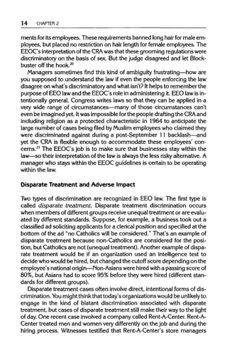 14 CHAPTER 2
ments foritsemployees. These requirementsbanned longhair for male em-
ployees, but placed no restriction on hair length for female employees. The
EEOC's interpretationofthe CRA was that these grooming regulationswere
discriminatory on the basis of sex. But the judge disagreed and let Block-
buster off the hook.20
Managers sometimes find this kind of ambiguityfrustrating—how are
you supposed to understand the law ifeven the people enforcing the law
disagree on what's discriminatory and what isn't? Ithelps to remember the
purpose of EEO lawand the EEOC's role in administeringit. EEO lawisin-
tentionally general. Congress writes laws so that they can be applied in a
very wide range of circumstances—many of those circumstances can't
even be imaginedyet. Itwas impossible forthe people drafting the CRAand
including religion as a protected characteristic in 1964 to anticipate the
large number of cases being filed byMuslim employees who claimed they
were discriminated against during a post-September 11 backlash—and
yet the CRAis flexible enough to accommodate these employees' con-
cerns.21
The EEOC's job is to make sure that businesses stay within the
law—so their interpretation of the lawis always the less risky alternative.A
manager who stays within the EEOC guidelines is certain to be operating
within the law.
Disparate Treatment and Adverse Impact
Two types of discrimination are recognized in EEO law. The first type is
called disparate treatment. Disparate treatment discrimination occurs
when members ofdifferent groups receive unequaltreatment or are evalu-
ated by different standards. Suppose, for example, a business took out a
classified ad solicitingapplicants fora clericalposition and specifiedat the
bottom of the ad "no Catholics will be considered." That's an example of
disparate treatment because non-Catholics are considered for the posi-
tion, but Catholics are not (unequaltreatment). Anotherexample of dispa-
rate treatment would be if an organization used an intelligence test to
decide whowouldbe hired,but changed the cutoff score depending on the
employee's nationalorigin—Non-Asians were hiredwith a passing scoreof
80%, but Asians had to score 95% before they were hired (different stan-
dards for different groups).
Disparate treatment cases often involvedirect, intentionalforms of dis-
crimination. You mightthinkthat today's organizationswould be unlikely to
engage in the kind of blatant discrimination associated with disparate
treatment, but cases of disparate treatment still make theirwayto the light
of day. One recent case involveda company called Rent-A-Center. Rent-A-
Center treated men and women very differently on the job and during the
hiring process. Witnesses testified that Rent-A-Center's store managers
 