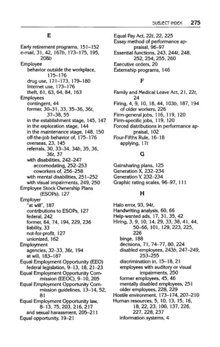 SUBJECT INDEX 275
Early retirement programs, 151-152
e-mail, 31, 42, 167b,173-175, 195,
2086
Employee
behavior outside the workplace,
175-176
drug use, 171-173, 179-180
Internet use, 173-176
theft, 61, 63, 64, 84, 163
Employees
contingent, 44
former, 30-31, 33, 35-36, 36t,
37-38, 55
in the establishment stage, 145, 147
in the exploration stage, 144
in the maintenance stage, 148, 150
off-the-job behavior of, 175-176
overseas, 23, 145
referrals, 30, 33-34, 34b,35, 36,
36t, 37
with disabilities,242-247
accomodating, 252-253
coworkers of, 256-258
with mental disabilities, 251-252
with visual impairments, 249, 250
Employee Stock Ownership Plans
(ESOPs), 127
Employer
"at will", 187
contributions to ESOPs, 127
federal, 242
former, 64, 74, 194,229, 236
liability, 33
not-for-profit, 127
unionized, 162
Employment
agencies, 32-33, 36t,194
at will, 183-187
Equal Employment Opportunity (EEO)
federal legislation, 9-13, 18, 21-23
Equal Employment Opportunity Com-
mission (EEOC), 9-10, 205
Equal Employment Opportunity Com-
mission guidelines, 13-14, 52,
81
Equal Employment Opportunity law,
8-13, 75, 203,216,217
and sexual harassment, 205-211
Equal opportunity, 19-21
Equal PayAct, 22t,22, 225
Essay method of performance ap-
praisal, 96-97
Essential functions, 243,244t,248,
252, 254, 255, 260
Executive orders, 20
Externship programs, 146
Family and Medical Leave Act, 21, 22t,
24
Firing, 4, 9, 10, 18, 44, 103b, 187, 194
of older workers, 226
Firm-general jobs, 116, 119, 120
Firm-specific jobs, 119,120
Forced distributions in performance ap-
praisal, 102
Four-Fifths Rule, 16-18
applying, 17t
Gainsharing plans, 125
Generation X, 232-234
Generation Y,232-234
Graphic rating scales, 96-97, 111
H
Halo error, 93, 94t,
Handwriting analysis, 60, 66
Help-wanted ads, 17, 31, 35, 42
Hiring, 3, 9, 10, 14, 29, 33, 38, 41, 44,
50-66, 101,129,223, 225,
226
binge, 188
decisions, 71, 74-77, 80, 224
disabled employees, 243b,247-249,
253-255
discrimination in, 15-18, 21
employees with auditory or visual
impairments, 250
former employees, 45, 46
mentally disabled employees, 251
older employees, 228, 229
Hostile environment, 173-174, 207-210
Human resources, 5, 10, 13, 15, 16,
18, 22, 23, 100, 137, 226,
227, 228,237
information systems, 4
E
F
G
H
 