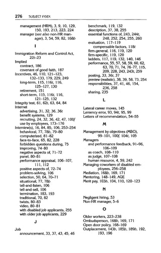 276 SUBJECT INDEX
management (HRM), 3, 9, 10, 129,
150, 193,213,223, 224
manager (see also non-HR man-
ager), 3, 54, 59, 82, 168Z?
I
Immigration Reform and Control Act,
22t-23
Implied
contract, 186
covenant of good faith, 187
Incentives, 46, 110,121-123,
132-133, 179,229,249
long-term, 115, 116t, 116,
125-127, 130
retirement, 151
short-term, 115,116t,116,
121-125, 132
Integrity test, 61, 62t,63, 64, 84
Internet
advertising, 31, 32, 36, 36t
benefit systems, 129
recruiting, 24, 32, 36, 42, 47, 100f
use by employees, 173-176
Interview(s), 16, 84, 85, 106,253-254
behavioral, 77, 78b, 79-80
computerized, 81-82
face-to-face, 65, 82, 228
forbidden questions during, 75
improving, 74-80
negative aspects of, 71-72
panel, 80-81
performance appraisal, 106-107,
111, 112
positive aspects of,72-74
problem-solving, 106
selection, 50, 64, 70-71
situational, 77, 78b
tell-and-Iisten, 106
tell-and-sell, 106
termination, 183, 193
traditional, 70, 82
twists, 80-83
video, 80-81
with disabled job applicants, 255
with older job applicants, 229
Job
announcement, 33, 37, 43, 45, 46
benchmark, 119, 132
description, 37, 38, 255
essential functions of, 243, 244t,
248, 252,254,255, 260
evaluation, 117-119
compensable factors, 118t
firm-general, 116, 119, 120
firm-specific, 119, 120
ladders, 117,119,132, 140, 146
performance, 55, 57, 58, 59, 60, 62,
63, 70, 71, 74, 76-77,115,
209, 228,243,243t, 259
posting, 33, 36t,37
preview (realistic), 38, 39, 58, 73, 254
responsibilities, 37, 41, 46, 154,
236, 258
sharing, 235
Lateral career moves, 145
Leniency error, 93, 94t,95, 99
Letters of recommendation, 54-55
M
Management by objectives (MBO),
99-101, 100f, 104t, 105
Managers
and performance feedback, 91-96,
106-109
as coach, 108-110
as judge, 107-108
human resource, 4, 59, 242
Managing coworkers of disabled em-
ployees, 256-258
Mediation, 168b, 169, 171
Mentoring, 148-149,AGE
Merit pay, 103b, 104, 110, 120-123
N
Negligent hiring, 53
Non-HR manager, 5-6
Older workers, 223-238
Ombudsperson, 168b, 169, 171
Open door policy, 168-169
Outplacement, 143b, 185b, 189b,192,
193, 196
I
J
L
m
n
O
 