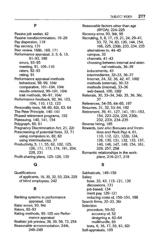 SUBJECT INDEX 277
Passive job seeker, 42
Passive nondiscrimination, 19-20
Pay dispersion, 119
Pay secrecy, 131
Peer review, 168b, 169, 171
Performance appraisal, 3, 5, 6, 15,
91-93, 190
errors, 93-95
meeting, 91, 105-110
raters, 92-93
rating, 91
Performance appraisal methods
behavioral, 98-99,104t
comparative, 101-104, 104t
results-oriented, 99-101, 104t
trait methods, 96-97, 104t
Performance feedback, 92, 94, 103,
104t, 110,112, 123
Personality tests, 58-60, 62t,63, 64
The Peter Principle, 140-141
Phased retirement programs, 152
Plateauing, 140,141,154
Polygraph, 60, 61
Pregnancy Discrimination Act, 21, 22t
Prescreening of potential hires, 33, 71
using computers in, 82, 83
using intermediaries, 37
Productivity, 5, 11, 55, 62, 102, 125,
126, 171,173, 174,191, 204,
228, 231
Profit-sharing plans, 125-126, 130
Q
Qualifications
of applicants, 16, 30, 32, 53, 224,229
of blind employees, 242
R
Ranking systems in performance
appraisal, 102
Rater errors, 93, 94t
Raters, 92-93
Rating methods, 95-105 see Perfor-
mance appraisal
Realistic job preview, 38, 39, 58, 73, 254
Reasonable accommodation, 244t,
248-249
Reasonable factors other than age
(RFOA), 224-225
Recency error, 93, 94t,95
Recruiting, 5, 8, 17, 19, 21, 24, 29-47,
53, 72, 74, 83, 120, 144, 154,
166, 225,2306, 233,234,235
alternatives to, 44-45
campus, 32
channels, 41-43
choosing between internal and exter-
nal methods, 36-39
inducements, 43
intermediaries, 32-33, 36-37
Internet, 24, 32, 36, 42, 47, 100f
methods (external), 30-33
methods (internal), 33-36
web-based, 100, 100f
Referrals, 30, 33-34, 34b, 35, 36,36t,
37
References, 54-55, 64-65, 197
Resumes, 31, 32, 53-54, 192
Retirement, 39, 41, 127,141, 151-153,
154, 223-224, 229, 230b,
232, 233t,234-235
Reverse hiring, 185
Rewards, (see also Bonuses and Incen-
tives and Merit Pay) 4, 61,
110, 112,121,122b,124,
126, 130, 131, 132, 133, 137,
140, 146, 147, 149, 154, 161,
229, 257,258
Romantic relationships in the work-
place, 216-217, 218
Sabbaticals, 149-150
Salary
base, 32, 43, 115-121, 130
discussions, 131
job-based, 134
merit pay, 120-121
reducing costs of, 150-151, 188
Search firms, 32-33, 36t
Selection
procedure, 50-52
accuracy of, 52
designing a, 62-64
mulithurdle, 65
tests, 6, 16, 17, 55, 61, 62t
Self-appraisals, 109
p
s
r
 