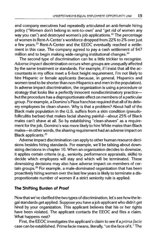 UNDERSTANDING EQUAL EMPLOYMENT OPPORTUNITY LAW 15
and company executives had repeatedly articulated an anti-female hiring
policy ("Women don't belong in rent-to-own" and "get rid of women any
way you can") and destroyed women's job applications.22
The percentage
of women in Rent-A-Center'sworkforcedropped from 22% to 2% over just
a few years.23
Rent-A-Center and the EEOC eventually reached a settle-
ment in this case. The company agreed to pay a cash settlement of $47
million and to begin making wide-ranginginstitutional changes.24
The second type of discrimination can be a little trickier to recognize.
Adverse impact discriminationoccurs when groups are unequally affected
by the same treatment or standards. For example, if1 insist that all the ac-
countants in my office meet a 6-foot height requirement, I'm not likely to
hire Hispanic or female applicants (because, in general, Hispanics and
women tend to be shorter than non-Hispanics and men inthe population).
In adverse impact discrimination,the organization is using a procedure or
strategy that looks like a perfectly innocent nondiscriminatory practice—
but the procedure has a disproportionate effect on members ofaparticular
group. For example, a Domino's Pizza franchise requiredthat allofits deliv-
ery employees be clean-shaven. Why is that a problem? About half of the
Black male population in the U.S. suffers from a skin condition (pseudo-
folliculitis barbae) that makes facial shaving painful—about 25% of Black
males can't shave at all. So by establishing "clean-shaven" as a require-
ment forthe job, Domino's was more likely to hireWhite males than Black
males—in other words, the shaving requirement had an adverse impact on
Black applicants.25
Adverse impact discriminationcan applyto other human resource deci-
sions besides hiring standards. For example, we'll be talking about down-
sizing decisions in chapter 10.When an organizationdecides to downsize,
it applies certain criteria (e.g., seniority, performance appraisals, skills) to
decide which employees will stay and which will be terminated. These
downsizing decisions may also have adverse impact on members of cer-
tain groups.26
For example, a male-dominated organization that has been
proactively hiring women over the last fewyears is likely to terminate a dis-
proportionate number of women if a strict seniority rule is applied.
The Shifting Burden of Proof
Now that we've clarified the twotypes ofdiscrimination, let's see howthe le-
gal standards get applied. Suppose you have ajob applicantwho didn't get
hired by your organization. This applicant believes that his or her rights
have been violated. The applicant contacts the EEOC and files a claim.
What happens next?
First, the EEOC investigates the applicant's claim to see if aprima facie
case can be established. Prima facie means, literally, "on the face ofit."The
 