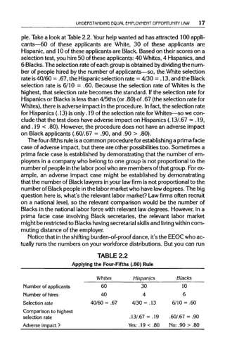 UNDERSTANDING EQUAL EMPLOYMENT OPPORTUNITY LAW 17
ple. Take a look at Table2.2. Your help wanted ad has attracted 100 appli-
cants—60 of these applicants are White, 30 of these applicants are
Hispanic, and 10ofthese applicants are Black. Based on theirscores on a
selection test, you hire 50 ofthese applicants: 40 Whites, 4 Hispanics, and
6 Blacks. The selection rate ofeach group isobtained bydividing the num-
ber of people hired by the number of applicants—so, the White selection
rate is40/60 = .67, the Hispanicselection rate = 4/30 = .13,and theBlack
selection rate is 6/10 = .60. Because the selection rate of Whites is the
highest, that selection rate becomes the standard. Ifthe selection rate for
Hispanics or Blacks is less than 4/5ths (or .80) of .67 (the selection rate for
Whites), there isadverse impact inthe procedure. Infact, the selection rate
for Hispanics (.13) is only.19 of the selection rate for Whites—so we con-
clude that the test does have adverse impact on Hispanics (.13/.67 = . 19,
and .19 < .80). However,the procedure does not have an adverse impact
on Black applicants (.60/.67 = .90, and .90 > .80).
The four-fifths rule isa common procedure forestablishing a prima facie
case of adverse impact, but there are other possibilities too. Sometimes a
prima facie case is established by demonstrating that the number of em-
ployees in a company who belong to one group is not proportional to the
number of people inthe labor pool who are members ofthat group. Forex-
ample, an adverse impact case might be established by demonstrating
that the number of Blacklawyersinyour lawfirmis not proportional to the
number of Blackpeople inthe labor market who have lawdegrees. The big
question here is, what's the relevant labor market? Lawfirmsoften recruit
on a national level, so the relevant comparison would be the number of
Blacks in the national labor force with relevant law degrees. However, in a
prima facie case involving Black secretaries, the relevant labor market
might be restricted to Blacks havingsecretarial skillsand living within com-
muting distance of the employer.
Notice that inthe shifting burden-of-proof dance, it's the EEOCwho ac-
tually runs the numbers on your workforcedistributions. But you can run
TABLE 2.2
Applying the Four-Fifths (.80) Rule
Number of applicants
Number of hires
Selection rate
Comparison to highest
selection rate
Adverse impact ?
Whites
60
40
40/60 = .67
Hispanics
30
4
4/30 = .13
.13/.67 = .19
Yes: .19 < .80
Blacks
10
6
6/10 = .60
.607.67 = .90
No: .90 > .80
 