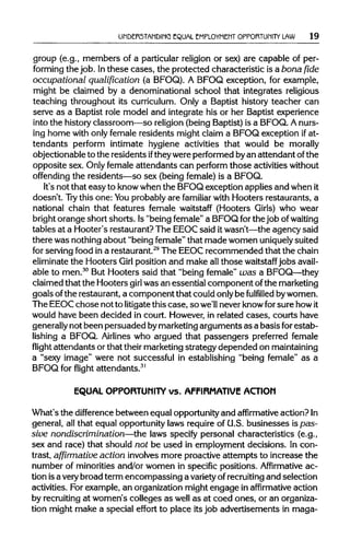 UNDERSTANDING EQUAL EMPLOYMENT OPPORTUNITY LAW 19
group (e.g., members of a particular religion or sex) are capable of per-
forming the job. Inthese cases, the protected characteristic isabonafide
occupational qualification (a BFOQ). A BFOQ exception, for example,
might be claimed by a denominational school that integrates religious
teaching throughout its curriculum. Only a Baptist history teacher can
serve as a Baptist role model and integrate his or her Baptist experience
into the historyclassroom—so religion (being Baptist) is a BFOQ. Anurs-
ing home with only female residents might claim a BFOQ exception if at-
tendants perform intimate hygiene activities that would be morally
objectionable to the residents iftheywere performed byan attendant of the
opposite sex. Only female attendants can perform those activitieswithout
offending the residents—so sex (being female) is a BFOQ.
It's not that easy to knowwhenthe BFOQ exception applies and whenit
doesn't. Try this one: Youprobablyare familiar with Hooters restaurants, a
national chain that features female waitstaff (Hooters Girls) who wear
bright orange short shorts. Is"being female"a BFOQ forthe job ofwaiting
tables at a Hooter's restaurant? The EEOCsaid itwasn't—the agency said
there was nothingabout "being female"that made women uniquely suited
for serving food ina restaurant.29
The EEOC recommended that the chain
eliminate the Hooters Girl position and make allthose waitstaff jobs avail-
able to men.30
But Hooters said that "being female" was a BFOQ—they
claimed that the Hooters girl was an essential component ofthe marketing
goals ofthe restaurant, a component that could onlybe fulfilled bywomen.
The EEOCchose not to litigatethiscase, so we'll neverknowfor sure howit
would have been decided in court. However,in related cases, courts have
generally not been persuaded bymarketingarguments as a basis for estab-
lishing a BFOQ. Airlines who argued that passengers preferred female
flight attendants or that theirmarketingstrategy depended onmaintaining
a "sexy image" were not successful in establishing "being female" as a
BFOQ for flight attendants.31
EQUAL OPPORTUNITY vs. AFFIRMATIVE ACTION
What's the difference between equal opportunity and affirmative action?In
general, all that equal opportunitylaws requireof U.S. businesses ispas-
siue nondiscrimination—the laws specify personal characteristics (e.g.,
sex and race) that should not be used in employment decisions. In con-
trast, affirmative action involvesmore proactive attempts to increase the
number of minoritiesand/or women in specific positions. Affirmative ac-
tion isa very broad term encompassing a variety ofrecruiting and selection
activities. For example, an organizationmight engage in affirmative action
by recruitingat women's colleges as well as at coed ones, or anorganiza-
tion might make a special effort to place itsjob advertisements in maga-
 