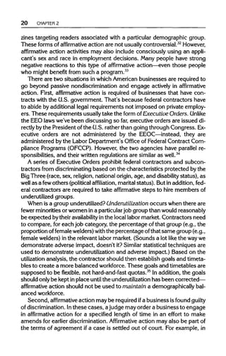 20 CHAPTER 2
zines targeting readers associated with a particulardemographic group.
These forms of affirmative action are not usuallycontroversial.32
However,
affirmative action activities may also include consciously using an appli-
cant's sex and race in employment decisions. Many people have strong
negative reactions to this type of affirmative action—even those people
who might benefit from such a program.33
There are two situations in which Americanbusinesses are required to
go beyond passive nondiscriminationand engage actively in affirmative
action. First, affirmative action is required of businesses that have con-
tracts with the U.S. government. That's because federal contractors have
to abide by additionallegal requirements not imposed on private employ-
ers. These requirements usually take the form of Executive Orders.Unlike
the EEOlaws we've been discussing so far, executive orders are issued di-
rectly bythe President ofthe G.S. ratherthan going through Congress. Ex-
ecutive orders are not administered by the EEOC—instead, they are
administered by the Labor Department's Office of Federal Contract Com-
pliance Programs (OFCCP). However, the two agencies have parallel re-
sponsibilities, and their written regulationsare similar as well.34
A series of Executive Orders prohibit federal contractors and subcon-
tractors from discriminating based on the characteristics protected by the
Big Three (race, sex, religion,nationalorigin, age, and disability status), as
well as a fewothers (political affiliation, marital status). But in addition, fed-
eral contractors are required to take affirmative steps to hire members of
underutilized groups.
When is a group underutilized? Underutilization occurs when there are
fewer minoritiesor women in a particular job groupthan would reasonably
be expected bytheiravailability inthe local labormarket. Contractors need
to compare, foreach job category, the percentage of that group (e.g., the
proportion offemale welders)with the percentage ofthat same group (e.g.,
female welders)in the relevantlabor market. (Sounds a lot like the waywe
demonstrate adverse impact, doesn't it?Similar statistical techniques are
used to demonstrate underutilizationand adverse impact.) Based on the
utilization analysis, the contractor should then establish goals and timeta-
bles to create a more balanced workforce. These goals and timetables are
supposed to be flexible, not hard-and-fast quotas.35
Inaddition, the goals
should onlybe kept inplace until the underutilization has been corrected—
affirmative action should not be used to maintain a demographically bal-
anced workforce.
Second, affirmative action may be requiredifa business is found guilty
of discrimination. Inthese cases, ajudge may order a business to engage
in affirmative action for a specified length of time in an effort to make
amends for earlier discrimination. Affirmative action may also be partof
the terms of agreement if a case is settled out of court. For example, in
 