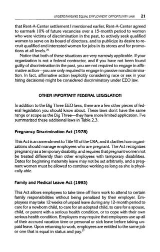 UNDERSTANDING EQUAL EMPLOYMENT OPPORTUNITY LAW 21
that Rent-A-Centersettlement Imentioned earlier, Rent-A-Center agreed
to earmark 10%of future vacancies over a 15-month period to women
who were victims of discrimination in the past, to actively seek qualified
women to serve on its board of directors, and to publicize its desire to re-
cruit qualified and interested women forjobs in its stores and for promo-
tions at all levels.36
Notice that both of these situations are verynarrowly applicable. Ifyour
organization is not a federal contractor, and if you have not been found
guilty of discriminationin the past, you are not requiredto engage in affir-
mative action—you are only requiredto engage in passive nondiscrimina-
tion. In fact, affirmative action (explicitly considering race or sex in your
hiring decisions) might be considered discriminatoryunder EEOlaw.
OTHER IMPORTANT FEDERAL LEGISLATION
In addition to the BigThree EEO laws, there are a fewother pieces offed-
eral legislation you should know about. These laws don't have the same
range or scope as the BigThree—they have more limitedapplication.I've
summarized these additional laws in Table 2.3.
Pregnancy Discrimination Act (1978)
ThisAct is an amendment to TitleVIIofthe CRA, and itclarifies howorgani-
zations should manage employees who are pregnant. The Act recognizes
pregnancyas a temporarydisability, and requiresthat pregnant women not
be treated differently than other employees with temporary disabilities.
Dates for beginning maternityleave may not be set arbitrarily, and a preg-
nant woman must be allowed to continue workingas long as she isphysi-
cally able.
Family and Medical Leave Act (1993)
This Act allows employees to take time off from work to attend to certain
family responsibilities without being penalized by their employer. Em-
ployees may take 12weeks of unpaidleave duringany 12-month period to
care for a newborn child, to care foran adopted child,to care fora spouse,
child, or parent with a serious health condition, or to cope with their own
serious health condition. Employers may requirethat employees use upall
of their accrued vacation time or personal or sick leave before taking un-
paid leave. Uponreturning to work, employees are entitledto the same job
or one that is equal in status and pay.37
 