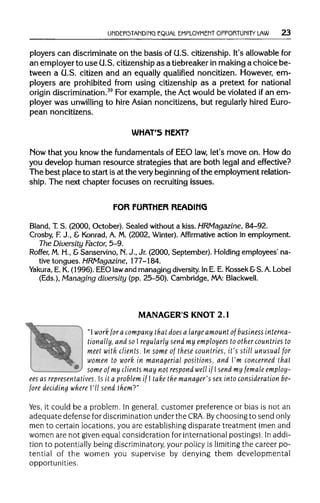 UNDERSTANDING EQUAL EMPLOYMENT OPPORTUNITY LAW 23
ployers can discriminate on the basis of U.S. citizenship. It's allowable for
an employer to use U.S. citizenship as a tiebreaker inmaking a choice be-
tween a U.S. citizen and an equally qualified noncitizen. However, em-
ployers are prohibited from using citizenship as a pretext for national
origin discrimination.39
For example, the Act would be violated ifan em-
ployer was unwilling to hire Asian noncitizens, but regularly hired Euro-
pean noncitizens.
WHAT'S NEXT?
Mow that you know the fundamentals of EEO law, let's move on. How do
you develop human resource strategies that are both legal and effective?
The best place to start is at the very beginning of the employment relation-
ship. The next chapter focuses on recruiting issues.
FOR FURTHER READING
Bland, T.S. (2000, October). Sealed without a kiss. HRMagazine, 84-92.
Crosby, F.J., & Konrad,A. M. (2002, Winter).Affirmative action in employment.
The Diversity Factor, 5-9.
Roffer, M.H., &Sanservino, M. J., Jr. (2000, September). Holding employees' na-
tive tongues. HRMagazine, 177-184.
Yakura, E. K.(1996). EEO lawand managing diversity.In E. E. Kossek&S. A.Lobel
(Eds.), Managing diversity (pp. 25-50). Cambridge, MA: Blackwell.
MANAGER'S KNOT 2.1
"I work for a company that does a large amount of businessinterna-
tionally, and so I regularly send my employees to othercountries to
meet with clients. n some of these countries, it's still unusual for
women to work in managerial positions, and I'm concerned that
some of my clientsmay not respond well if I send my female employ-
ees as representatives. Is it a problem if I take the manager's sex into consideration be-
fore deciding where I'll send them?"
Yes, it could be a problem. In general, customer preference or bias is not an
adequate defense for discrimination under the CRA. Bychoosing to send only
men to certain locations, you are establishing disparate treatment (men and
women are not given equal consideration for international postings). In addi-
tion to potentially being discriminatory,your policy is limiting the career po-
tential of the women you supervise by denying them developmental
opportunities.
 