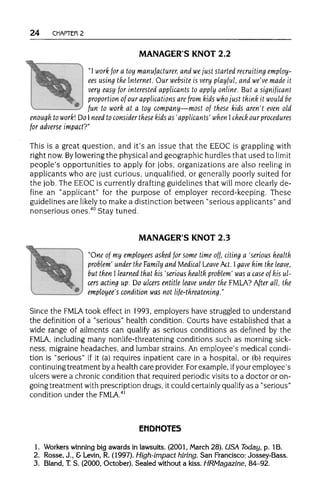 24 CHAPTER 2
MANAGER'S KNOT 2.2
"I work for a toy manufacturer, and wejust started recruiting employ-
ees using the Internet.Our website is very playful, and we've made it
very easy for interested applicants to apply online. But a significant
proportion of our applications are from kids who just think it would be
fun to work at a toy company—most of these kids aren't even old
enough to work! Do I need to consider these kids as 'applicants' when check our procedures
for adverse impact?"
This is a great question, and it's an issue that the EEOC is grappling with
right now. Byloweringthe physical and geographic hurdles that used to limit
people's opportunities to apply for jobs, organizations are also reeling in
applicants who are just curious, unqualified, or generally poorly suited for
the job. The EEOC is currentlydrafting guidelines that will more clearly de-
fine an "applicant" for the purpose of employer record-keeping. These
guidelines are likely to make a distinction between "serious applicants" and
nonserious ones.40
Stay tuned.
MANAGER'S KNOT 2.3
"One of my employees asked for some time off, citing a 'serious health
problem' under the Family and Medical Leave Act. Igave him the leave,
but then I learned that his 'serious health problem' was a case of his ul-
cers acting up. Do ulcers entitle leave under the FMLA? After all, the
employee's condition was not life-threatening."
Since the FMLA took effect in 1993, employers have struggled to understand
the definition of a "serious" health condition. Courts have established that a
wide range of ailments can qualify as serious conditions as defined by the
FMLA, including many nonlife-threatening conditions such as morning sick-
ness, migraine headaches, and lumbar strains. An employee's medical condi-
tion is "serious" if it (a) requires inpatient care in a hospital, or (b) requires
continuing treatment by a health care provider. Forexample, ifyour employee's
ulcers were a chronic condition that required periodic visits to a doctor or on-
going treatment with prescription drugs, it could certainlyqualify as a "serious"
condition under the FMLA.41
ENDNOTES
1. Workerswinning big awards in lawsuits.(2001, March 28). USA Today, p. 1B.
2. Rosse, J., &Levin, R. (1997). High-impact hiring.San Francisco: Jossey-Bass.
3. Bland, T.S. (2000, October). Sealed withouta kiss. HRMagazine, 84-92.
 
