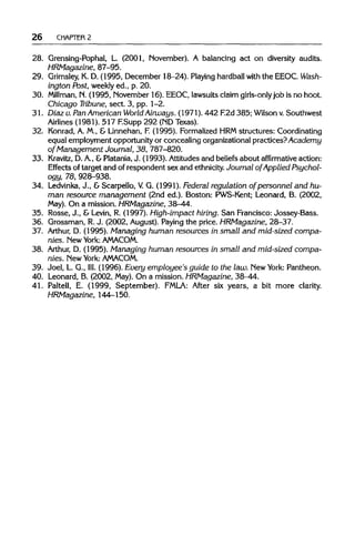 26 CHAPTER 2
28. Grensing-Pophal, L. (2001, November). A balancing act on diversity audits.
HRMagazine, 87-95.
29. Grimsley,K. D. (1995, December 18-24). Playinghardball with the EEOC. Wash-
ington Post, weekly ed., p. 20.
30. Millman, N. (1995, November 16). EEOC, lawsuits claim girls-onlyjob is no hoot.
Chicago Tribune, sect. 3, pp. 1-2.
31. Diaz v. PanAmerican World Airways. (1971). 442 F.2d 385;Wilson v.Southwest
Airlines (1981). 517 F.Supp 292 (NDTexas).
32. Konrad, A. M., & Linnehan, F. (1995). Formalized HRMstructures: Coordinating
equal employment opportunity or concealing organizational practices?Academy
of Management Journal, 38, 787-820.
33. Kravitz, D.A., &Platania,J. (1993). Attitudes and beliefs about affirmative action:
Effects of target and of respondent sex and ethnicity.Journal of Applied Psychol-
ogy, 78, 928-938.
34. Ledvinka, J., &Scarpello, V G. (1991). Federal regulation of personnel and hu-
man resource management (2nd ed.). Boston: PWS-Kent; Leonard, B. (2002,
May). On a mission. HRMagazine, 38-44.
35. Rosse, J., & Levin, R. (1997). High-impact hiring. San Francisco: Jossey-Bass.
36. Grossman, R.J. (2002, August). Paying the price. HRMagazine, 28-37.
37. Arthur, D. (1995). Managing human resources in small and mid-sized compa-
nies. New York: AMACOM.
38. Arthur, D. (1995). Managing human resources in small and mid-sized compa-
nies. New York: AMACOM.
39. Joel, L. G., III. (1996). Every employee's guide to the law. NewYork: Pantheon.
40. Leonard, B. (2002, May). On a mission. HRMagazine, 38-44.
41. Paltell, E. (1999, September). FMLA: After six years, a bit more clarity.
HRMagazine, 144-150.
 