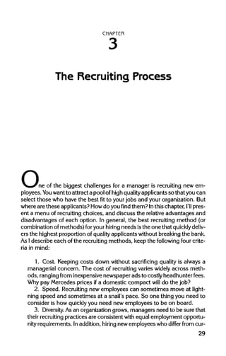 CHAPTER
The Recruiting Process
one of the biggest challenges for a manager is recruiting new em-
ployees. You wantto attract a pool ofhighquality applicants so that you can
select those who have the best fit to your jobs and your organization. But
where are these applicants? Howdo youfindthem? Inthis chapter, I'll pres-
ent a menu of recruitingchoices, and discuss the relativeadvantages and
disadvantages of each option. In general, the best recruiting method (or
combination of methods) foryourhiring needs isthe one that quickly deliv-
ers the highest proportion ofqualityapplicants without breakingthe bank.
As Idescribe each of the recruitingmethods, keep the following four crite-
ria in mind:
1. Cost. Keeping costs down without sacrificing quality is always a
managerial concern. The cost of recruitingvaries widely across meth-
ods, rangingfrom inexpensivenewspaper ads to costly headhunter fees.
Why pay Mercedes prices ifa domestic compact will do the job?
2. Speed. Recruiting newemployees can sometimes move at light-
ning speed and sometimes at a snail's pace. So one thing you need to
consider is how quicklyyou need new employees to be on board.
3. Diversity. Asan organizationgrows, managers need to be sure that
their recruitingpractices are consistent with equal employment opportu-
nity requirements. Inaddition,hiring new employees who differ from cur-
29
3
 