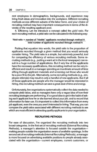 30 CHAPTER 3
rent employees in demographics, backgrounds, and experience may
bring fresh ideas and innovation into the workplace. Different recruiting
methods access different subsets of the labor force, and your choice of
recruiting method may have important consequences in terms of the di-
versity of the resulting applicant pool.
4. Efficiency. Let me introduce a concept called the yield ratio. For
each recruitingmethod, ayield ratiocan be calculated inthe followingway:
Yield ratio = number of "hirable" applicants recruited through method A
total number of applicants recruited through method A
Putting that equation into words, the yield ratio is the proportion of
applicants recruited through a given method that you would seriously
consider hiring. The yield ratio is a simple, but extremely powerful, tool
for comparing the efficiency of various recruiting methods. Some re-
cruiting methods (e.g., putting a want ad inthe local newspaper) can re-
sult in a huge number of applications. But ifvery few of the applicants
have the necessary qualifications, this recruitingmethod can be veryin-
efficient and result ina manager spending an inordinateamount oftime
sifting through applicant materials and screening out those whowould
be a poorfitto thejob. Alternatively, some recruiting methods (e.g., em-
ployee referrals) may result in onlya handful of new applicants. But ifall
of those applicants are people who the manager would be interested in
hiring, this recruitingmethod can save a great deal oftime and energy.
Unfortunately, feworganizations systematically collect the data needed to
compute yield ratios, and so managers have only a vague idea of howtheir
recruiting strategiesare performing.It'sa good idea to get inthe habit of ask-
ing each applicant howhe or she learned about yourjob, and to record that
information for later use. It's important to collect this information from every
job applicant, even the onesyou aren't interested inhiring. That way, you can
compare the yield ratios associated with different recruitingmethods to see
which are most efficient inattracting qualityapplicants to yourorganization.
RECRUITING METHODS
For ease of discussion, I've organized the recruiting methods into two
broad categories. Inthe first set of recruitingmethods (External Recruiting
Methods), a manager's attention is focused outside the organization—
making people outside the organization aware ofavailableopenings. In the
second set ofrecruiting methods (InternalRecruitingMethods), a manager
is more focused on advertising availablepositions to people already asso-
ciated with the organization—current employees, current customers, or
 
