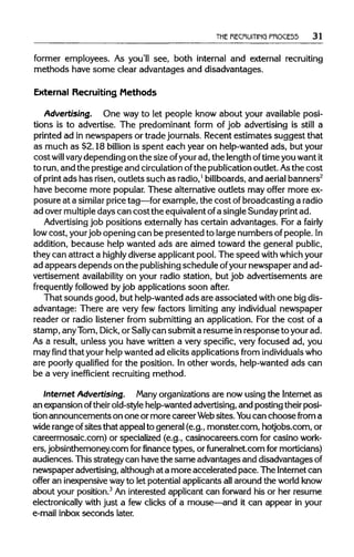 THE RECRUITING PROCE55 31
former employees. As you'll see, both internal and external recruiting
methods have some clear advantages and disadvantages.
External Recruiting Methods
Advertising. One way to let people know about your available posi-
tions is to advertise. The predominant form of job advertising is still a
printed ad in newspapers or trade journals. Recent estimates suggest that
as much as $2.18 billion is spent each year on help-wanted ads, but your
cost will varydepending on the size ofyourad, the length oftime you wantit
to run,and the prestige and circulationofthe publicationoutlet. Asthe cost
of print ads has risen, outlets such as radio,1
billboards, and aerial banners2
have become more popular. These alternative outlets may offer more ex-
posure at a similar price tag—for example, the cost ofbroadcasting a radio
ad over multipledays can cost the equivalentofa single Sunday printad.
Advertising job positions externallyhas certain advantages. For a fairly
low cost, yourjob opening can be presented to large numbers of people. In
addition, because help wanted ads are aimed toward the general public,
they can attract a highly diverse applicant pool. The speed with whichyour
ad appears depends on the publishingschedule ofyournewspaper and ad-
vertisement availability on your radio station, but job advertisements are
frequently followed byjob applications soon after.
That sounds good, but help-wanted ads are associated with one bigdis-
advantage: There are very few factors limiting any individual newspaper
reader or radio listener from submitting an application. For the cost of a
stamp, anyTom,Dick, or Sallycan submit a resume inresponse to your ad.
As a result, unless you have written a very specific, very focused ad, you
may find that your help wanted ad elicits applications from individuals who
are poorly qualified for the position. In other words, help-wanted ads can
be a very inefficient recruiting method.
Internet Advertising. Many organizations are now using the Internet as
an expansion oftheirold-stylehelp-wanted advertising,and posting theirposi-
tion announcements on one or more career Websites.You can choose from a
wide range ofsites that appeal to general (e.g., monster.com, hotjobs.com, or
careermosaic.com) or specialized (e.g., casinocareers.com for casino work-
ers, jobsinthemoney.com for finance types, or funeralnet.com for morticians)
audiences. This strategy can have the same advantages and disadvantages of
newspaper advertising,although at a more accelerated pace.The Internetcan
offer an inexpensivewayto let potential applicants allaround the world know
about your position.3
An interested applicant can forward his or her resume
electronically with just a few clicks of a mouse—and it can appear in your
e-mail inbox seconds later.
 