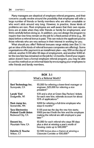 34 CHAPTER 3
Many managers are skeptical of employee referral programs, and their
concerns usually revolve around the possibility that employees will refer a
large number of friends or family members who are either unsuitable or
who won't stick around very long. However, in practice, those kinds of
problems are rare. Most employees are well aware that their own reputa-
tions are at stake when they refer friends or family for employment, and
think carefully before doing so. Inaddition, you can design the program to
require that new hires remain on the job for a fixed period of time (e.g., 90
days) before a referral bonus is paid. This can reduce the applicant pool to
those referrals who are very serious in their interest in working for you.
What should you offer? Referral bonuses range widely (see Box 3.1 to
get an idea of the kinds of referral bonuses companies are offering). Some
organizations offer payment in an installment plan—say, $50 on the dayof
referral, another $100 after 60 days of employment, and another $300 af-
ter the new hirehas remained on the job for 12 months. Evenifyour organi-
zation doesn't have a formal employee referral program, you may be able
to use this method on an informal basis byencouraging your employees to
refer friends and family members.
BOX 3.1
What's a Referral Worth?
Savi Technology Inc. $5,000 for referring a lower-level manager or
Sunnyvale, CA engineer; $25,000 for referring a vice
president11
Lands' End $35 and a shot at Green Bay Packers' tickets
Dodgeville, WI for each new hire; referrals account for about
55% of applications12
Next Jump Inc. $200 for referring a full-time employee who
Somerville, MA stays 6 months13
Tyco Electronics $100 post-tax the day the new hire starts;
Federal Credit Union $900 pre-tax ifboth the hire and the employee
Redwood City, CA making the referral are still employed a year
later14
Docent Inc. $5,000 for each referral who stays 90 days
Mountain View, CA plus a shot at winning a year's worth of
housing costs up to $40,00015
Deloitte &Touche $2,500 bonus plus a chance at winning a
Wilton, CT Chevrolet Corvette or $50,00016
 
