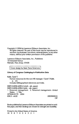 Copyright © 2004 by Lawrence Erlbaum Associates, Inc.
All rights reserved. No part of this book may be reproduced in
any form, byphotostat, microform,retrievalsystem, or any other
means, without prior written permission of the publisher.
Lawrence Erlbaum Associates, Inc., Publishers
10 IndustrialAvenue
Mahwah, NewJersey 07430
Cover design by Sean Trane Sciarrone
Library of Congress Cataloging-in-Publication Data
Kulik, Carol T.
Human resources for the non-HRmanager / Carol T. Kulik.
p. cm.
Includes bibliographical references and index.
ISBN 0-8058-4295-0 (cloth : alk. paper)
ISBN 0-8058-4296-9 (pbk. : alk. paper)
1. Personnel management. 2. Personnel management—United
States. I. Title.
HF5549.K775 2004
658.3—dc22 2003060016
CIP
Books published byLawrence ErlbaumAssociates are printed on acid-
free paper, and their bindings are chosen for strength and durability.
Printed in the United States of America
1 0 9 8 7 6 5 4 3 2 1
 