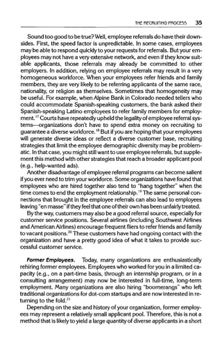 THE RECRUITING PROCE55 35
Sound too good to be true?Well, employee referrals do have theirdown-
sides. First, the speed factor is unpredictable. In some cases, employees
may be able to respond quickly to your requests forreferrals. Butyour em-
ployees may not have a very extensive network, and even ifthey knowsuit-
able applicants, those referrals may already be committed to other
employers. In addition, relying on employee referrals may result in a very
homogeneous workforce.When your employees refer friends and family
members, they are very likely to be referring applicants of the same race,
nationality, or religion as themselves. Sometimes that homogeneity may
be useful. For example, when Alpine Bank in Colorado needed tellers who
could accommodate Spanish-speaking customers, the bank asked their
Spanish-speaking Latino employees to refer family members for employ-
ment.17Courts have repeatedlyupheld the legality ofemployee referral sys-
tems—organizations don't have to spend extra money on recruiting to
guarantee a diverse workforce.18
But ifyou are hopingthat your employees
will generate diverse ideas or reflect a diverse customer base, recruiting
strategies that limit the employee demographic diversitymay be problem-
atic. Inthat case, you might still want to use employee referrals, but supple-
ment this method with other strategies that reach a broader applicant pool
(e.g., help-wanted ads).
Another disadvantage ofemployee referral programs can become salient
if you ever need to trim yourworkforce. Some organizations have found that
employees who are hired together also tend to "hang together" when the
time comes to end the employment relationship.19
The same personal con-
nections that brought in the employee referrals can also lead to employees
leaving "en masse"iftheyfeel that one oftheirown has been unfairly treated.
Bythe way,customers may also be a good referral source, especiallyfor
customer service positions. Several airlines(including Southwest Airlines
and AmericanAirlines) encourage frequentfliers to refer friends and family
to vacant positions.20
These customers have had ongoing contact with the
organization and have a pretty good idea of what it takes to provide suc-
cessful customer service.
Former Employees. Today, many organizations are enthusiastically
rehiring former employees. Employees who worked foryou in a limitedca-
pacity (e.g., on a part-time basis, through an internship program, or in a
consulting arrangement) may now be interested in full-time, long-term
employment. Many organizations are also hiring "boomerangs" who left
traditional organizations for dot-corn startups and are nowinterested inre-
turning to the fold.21
Depending on the size and historyof yourorganization,former employ-
ees may represent a relatively small applicantpool. Therefore, this is not a
method that is likely to yield a largequantityof diverse applicants in a short
 