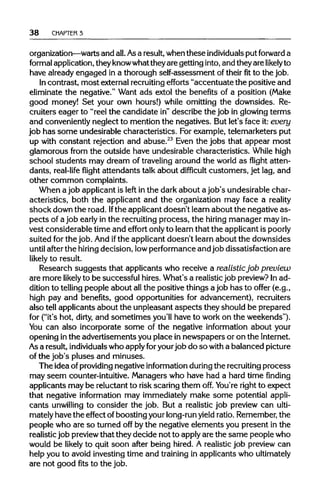 38 CHAPTER 3
organization—warts and all. Asa result,whenthese individuals put forward a
formal application,theyknowwhattheyare getting into,and theyare likely to
have already engaged in a thorough self-assessment of theirfitto the job.
In contrast, most externalrecruiting efforts "accentuate the positive and
eliminate the negative." Want ads extol the benefits of a position (Make
good money! Set your own hours!) while omitting the downsides. Re-
cruiters eager to "reel the candidate in"describe the job in glowing terms
and conveniently neglect to mention the negatives. But let's face it: every
job has some undesirablecharacteristics. Forexample, telemarketers put
up with constant rejection and abuse.23
Even the jobs that appear most
glamorous from the outside have undesirable characteristics. While high
school students may dream of traveling around the world as flight atten-
dants, real-life flight attendants talk about difficult customers, jet lag, and
other common complaints.
When a job applicantis left in the dark about a job's undesirable char-
acteristics, both the applicant and the organization may face a reality
shock down the road. Ifthe applicant doesn't learn about the negative as-
pects of a job earlyin the recruitingprocess, the hiring manager may in-
vest considerable time and effort onlyto learn that the applicant ispoorly
suited for the job. And ifthe applicant doesn't learn about the downsides
until after the hiring decision, lowperformanceand job dissatisfaction are
likely to result.
Research suggests that applicants who receive a realisticjob preview
are more likely to be successful hires. What's a realisticjob preview?Inad-
dition to telling people about allthe positive things a job has to offer (e.g.,
high pay and benefits, good opportunities for advancement), recruiters
also tell applicants about the unpleasant aspects they should be prepared
for ("it's hot, dirty, and sometimes you'll have to work on the weekends").
You can also incorporate some of the negative information about your
opening inthe advertisements you place in newspapers or on the Internet.
As a result,individuals who applyforyourjob do so with a balanced picture
of the job's pluses and minuses.
The idea ofproviding negative information duringthe recruiting process
may seem counter-intuitive.Managers who have had a hard time finding
applicants may be reluctant to risk scaring them off. You're right to expect
that negative information may immediately make some potential appli-
cants unwilling to consider the job. But a realistic job preview can ulti-
mately have the effect ofboosting yourlong-run yield ratio.Remember, the
people who are so turned off by the negative elements you present in the
realisticjob previewthat they decide not to applyare the same people who
would be likely to quit soon after being hired. A realistic job preview can
help you to avoid investing time and training in applicants whoultimately
are not good fits to the job.
 