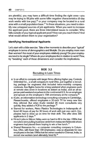 40 CHAPTER 3
are plentiful, you may have a difficult time finding the right ones—you
may be trying to fill jobs with some killer negative characteristics (6-day
work weeks with low pay),26
or your company may be located in a rural
area with a small population base.27
Inthese situations, you need to iden-
tify new untapped sources of job applicants. When you want to increase
the applicant pool, there are three interrelated issues to consider: Who
falls outside ofyour typical applicant pool? Howcan you reach them?And
what would attract them to your organization?
Identifying Nontraditional Applicants
Let's start witha little exercise. Take a fewmoments to describe your "typical"
employee in terms of demographics and lifestyle. Do you employ more men
than women? Aremost of your employees relatively young? Do your employ-
ees tend to be single? Where do your employees live in relation to work? Now,
try "tweaking" each of those dimensions and consider the implications.
BOX 3.2
Recruiting in Lean Times
x In an effort to compete with larger firms offering higherpay, Controls
Unlimited Inc.,a small company in rural Ohio, put together a recruit-
ing package for engineers that included twice-monthly company
cookouts, free flights home for a long weekend when engineers work
at remote sites (even in locations as distant as India), and an all-ex-
pense-paid weekend anywhere inthe continentalU.S.foran employee
and spouse on the employee's 15th anniversaryat the company.28
x iCube,an information technology consultingcompany inCambridge,
Massachusetts, offered employees a 32-inch TV for every new hire
they referred. But when iCube needed 26 more consultants very
quickly, they added a VCR to the package.29
x Starved for workers, Metro Plastics Technologies in Indianapolis of-
fered 40 hours of pay for 30 hours of work with just one catch: Em-
ployees had to show up on time for their shift. The offer drew 300
applicants in 2 days.30
x Hi-techjobs in SiliconValley were so hard tofillin the late 1990s that
recruiters werepulling business cards from restaurantfishbowlswhere
engineers had placed them hoping to win a free lunch.31
x Shared Resources Inc.—a computer consulting company in Colum-
bus, Ohio, with fewer than 100 employees—was so desperate for new
employees inthe late 1990sthat the ownertraveledto Chennai,India, to
recruit new workers (and ultimately hired 6).32
 