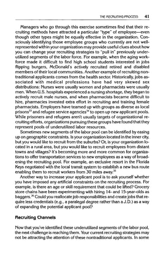 THE RECRUITING PROCE55 41
Managers who go through this exercise sometimes find that their re-
cruiting methods have attracted a particular "type" of employee—even
though other types might be equally effective in the organization.Con-
sciously identifying those employee groups who currentlyare not well-
represented within yourorganizationmay provideuseful clues about how
you can change your recruiting strategies to "pull in" previously under-
utilized segments of the labor force. For example, when the aging work-
force made it difficult to find high school students interested in jobs
flipping burgers, McDonald's actively recruited retired and disabled
members of their local communities. Anotherexample of recruiting non-
traditional applicantscomes from the health sector. Historically, jobs as-
sociated with medical professions have had very skewed sex
distributions: Nurses were usuallywomen and pharmacists wereusually
men. When (U.S. hospitals experienced a nursingshortage, they began to
actively recruit male nurses, and when pharmacists became difficult to
hire, pharmacies invested extra effort in recruiting and training female
pharmacists. Employers have teamed up with groups as diverse as local
prisons33
and refugee service agencies34
to open up newapplicant pools.
While prisoners and refugees aren't usually targets of organizationalre-
cruiting efforts, organizationspursuing these groups have found that they
represent pools of underutilized labor resources.
Sometimes new segments of the labor pool can be identified by easing
up on geographic constraints. Isyour organizationlocated inthe innercity,
but you would like to recruitfrom the suburbs? Or, is your organizationlo-
cated in a rural area, but you would like to recruit employees from distant
towns and villages? It's becoming more and more common for organiza-
tions to offer transportation services to new employees as a wayof broad-
ening the recruiting pool. For example, an exclusive resort in the Florida
Keys negotiated with the local transit system to establish a new bus route
enabling them to recruitworkers from 30 milesaway.35
Another wayto increase your applicant pool is to ask yourself whether
you have imposed any artificial constraints on the recruiting process. For
example, is there an age or skill requirementthat could be lifted? Grocery
store chains have been experimentingwith hiring 14- and 15-year-olds as
baggers.36
Couldyou reallocatejob responsibilitiesand create jobs that re-
quire less credentials (e.g., a paralegal degree rather than a J.D.) as away
of expanding the potential applicant pool?
Recruiting Channels
Now that you've identified these underutilizedsegments of the labor pool,
the next challenge is reachingthem. Your currentrecruiting strategies may
not be attracting the attention of these nontraditional applicants. In some
 
