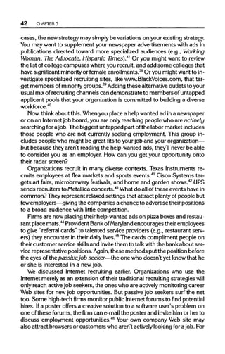 42 CHAPTER 3
cases, the newstrategy may simplybe variationson yourexistingstrategy.
You may want to supplement your newspaper advertisements with ads in
publications directed toward more specialized audiences (e.g., Working
Woman, The Advocate, Hispanic Times).37
Or you might want to review
the list ofcollege campuses whereyou recruit, and add some colleges that
have significant minority or female enrollments.38
Or you mightwantto in-
vestigate specialized recruitingsites, like www.BlackVoices.com, that tar-
get members ofminority groups.39
Adding these alternativeoutlets toyour
usual mixofrecruiting channels can demonstrate to members ofuntapped
applicant pools that your organization is committed to building a diverse
workforce.40
Now, thinkabout this. Whenyou place a helpwanted ad ina newspaper
or on an Internetjob board, you are only reaching people who are actively
searching forajob. The biggest untapped part ofthe labormarketincludes
those people who are not currentlyseeking employment. This group in-
cludes people who might be great fits to your job and your organization—
but because they aren't readingthe help-wanted ads, they'll never be able
to consider you as an employer. How can you get your opportunityonto
their radar screen?
Organizations recruit in many diverse contexts. Texas Instruments re-
cruits employees at flea markets and sports events.41
Cisco Systems tar-
gets art fairs, microbrewery festivals, and home and garden shows.42
UPS
sends recruitersto Metallica concerts.43
What do allofthese events havein
common? They represent relaxed settings that attract plenty of people but
few employers—giving the companies a chance to advertisetheir positions
to a broad audience with little competition.
Firms are now placingtheir help-wantedads on pizza boxes and restau-
rant place mats.44
ProvidentBankofMaryland encourages their employees
to give "referral cards" to talented service providers (e.g., restaurant serv-
ers) they encounter in their daily lives.45
The cards compliment people on
their customer service skills and invite them to talkwith the bankabout ser-
vice representative positions. Again, these methods put the position before
the eyes ofthe passivejob seeker—the one who doesn't yet knowthat he
or she is interested in a new job.
We discussed Internet recruiting earlier. Organizations who use the
Internet merelyas an extension of theirtraditional recruiting strategies will
only reach activejob seekers, the ones who are actively monitoringcareer
Web sites for new job opportunities. But passive job seekers surf the net
too. Some high-techfirmsmonitor public Internet forums tofindpotential
hires. Ifa poster offers a creative solution to a software user's problem on
one ofthese forums, the firm can e-mailthe poster and invite him or her to
discuss employment opportunities.46
Your own company Web site may
also attract browsers or customers who aren't activelylookingforajob.For
 