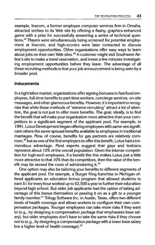 THE RECRUITING PROCE55 43
example, Inacom, a former employee computer services firm in Omaha,
attracted techies to its Web site by offering a flashy, graphics-enhanced
game with a prize for successfully answering a series of technical ques-
tions.47
Playerswere simultaneouslybeing screened for potential employ-
ment at Inacom, and high-scorers were later contacted to discuss
employment opportunities. Other organizations offer easy ways to learn
about jobs on theirown Websites.48
Acustomer mightvisit Southwest Air-
line's site to make a travelreservation, and invest a fewminutesinvestigat-
ing employment opportunities before they leave. The advantage of all
these recruitingmethods isthat yourjob announcement is being seen bya
broader pool.
Inducements
In a tightlabor market, organizationsoffer signingbonuses to fast food em-
ployees, full-time benefitsto part-timeworkers,concierge services, on-site
massages, and other glamorous benefits. However,it's important to recog-
nize that while these methods of "extreme recruiting" attract a lot of atten-
tion, the goal is not just to offer more benefits. The goal, ideally, is to find
the benefit that will make yourorganizationmore attractivethan your com-
petitors to a significant segment of the applicant pool. For example, in
1991, Lotus Development began offering employees with same-sex signifi-
cant others the same spousal benefitsavailableto employees in traditional
marriages. Now, of course, benefits for gay partners are relatively com-
mon,49
but as one ofthefirstemployers to offer this benefit, Lotus had atre-
mendous advantage. Most experts suggest that gays and lesbians
represent about 10%of the overallpopulation.Given the intense competi-
tion for high-tech employees, ifa benefit like this makes Lotus just a little
more attractive to that 10% than its competitors, then the valueofthe ben-
efit may far exceed the costs of administeringit.50
One option may also be tailoring your benefits to different segmentsof
the applicant pool. For example, a Burger King franchise in Michigan of-
fered applicants an education bonus program that allowed students to
earn $1foreveryhourworkedup to $2,500 a yearto further their education
beyond high school. But olderjob applicants had the option of taking ad-
vantage of this bonus themselves or passing it on as a gift to a younger
family member.51
Trilogy SoftwareInc. in Austin, Texas, offers two different
levels of health coverage and allows workers to configuretheir own com-
pensation packages. Younger employees can take more risks iftheywant
to (e.g., by designing a compensation package that emphasizes base sal-
ary), but older employees don't have to take the same risks ifthey choose
not to (e.g., bydesigning a compensation package with a lowerbasesalary
but a higher level of health coverage).52
 
