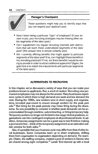 44 CHAPTER3
Manager's Checkpoint
These questions might help you to identify ways that
you can expand your applicant pool:
have I been hiring a particular "type" of employee? (If your an-
swer is yes, your recruiting strategies may be missing other via-
ble segments of the labor pool.)
Can I supplement my regular recruiting channels with alterna-
tives that will reach these underutilized segments of the labor
pool? (The answer here is almost certainly yes!)
Am I currently offering benefits that might appeal to particular
segments of the labor pool? Ifso, can Ihighlight these benefits in
my recruiting practices? If not, are there benefits I would be will-
ing to provide in order to attract additional applicants? (Again, the
goal here is to match the inducements with particular segments
of the labor pool.)
ALTERNATIVES TO RECRUITING
In this chapter, we've discussed a varietyof ways that you can make your
positions known to applicants. But, a word of caution: Recruitingnewper-
manent employees may not alwaysbe the answer.Many businessesexperi-
ence cycles in whichthere is high demand one week and lowdemand the
next. During the 1990s, new workers were in short supply, and organiza-
tions recruited year-round to ensure enough workers for the peak peri-
ods.53
But hiring for the peak periods may mean firing during the down-
turns. So one possibilityto consider is whether peak demands can be ac-
commodated through overtime, subcontracting, or hiring temporary help.
Temporaryworkersno longer are limitedto low-wageclericalpositions; or-
ganizations can hire contingent employees at allprofessional levels. In ad-
dition, temporary assignments can be a great wayto testfitbeforemaking
a permanent hire—think ofthe temporaryassignment as an extended real-
istic preview for both sides.54
Also, it's possible that yourbusiness cycle may differ from that ofother lo-
cal businesses. Some companies team up to share employees, shifting
them from organization to organization depending on demand. For exam-
ple, Olsten, the staffing company, created a pool of workers in Denver who
are shared among eight companies.55
Lands' End teamed up with a local
 